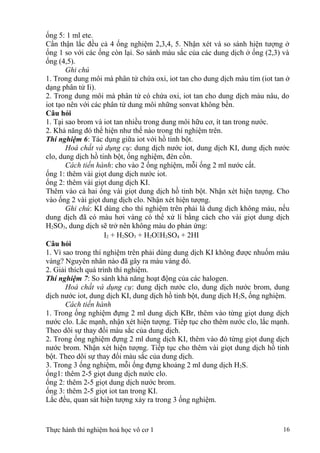 ống 5: 1 ml ete.
Cẩn thận lắc đều cả 4 ống nghiệm 2,3,4, 5. Nhận xét và so sánh hiện tượng ở
ống 1 so với các ống còn lại. So sánh màu sắc của các dung dịch ở ống (2,3) và
ống (4,5).
Ghi chú
1. Trong dung môi mà phân tử chứa oxi, iot tan cho dung dịch màu tím (iot tan ở
dạng phân tử Ii).
2. Trong dung môi mà phân tử có chứa oxi, iot tan cho dung dịch màu nâu, do
iot tạo nên với các phân tử dung môi những sonvat không bền.
Câu hỏi
1. Tại sao brom và iot tan nhiều trong dung môi hữu cơ, ít tan trong nước.
2. Khả năng đó thể hiện như thế nào trong thí nghiệm trên.
Thí nghiệm 6: Tác dụng giữa iot với hồ tinh bột.
Hoá chất và dụng cụ: dung dịch nước iot, dung dịch KI, dung dịch nước
clo, dung dịch hồ tinh bột, ống nghiệm, đèn cồn.
Cách tiến hành: cho vào 2 ống nghiệm, mỗi ống 2 ml nước cất.
ống 1: thêm vài giọt dung dịch nước iot.
ống 2: thêm vài giọt dung dịch KI.
Thêm vào cả hai ống vài giọt dung dịch hồ tinh bột. Nhận xét hiện tượng. Cho
vào ống 2 vài giọt dung dịch clo. Nhận xét hiện tượng.
Ghi chú: KI dùng cho thí nghiệm trên phải là dung dịch không màu, nếu
dung dịch đã có màu hơi vàng có thể xử lí bằng cách cho vài giọt dung dịch
H2SO3, dung dịch sẽ trở nên không màu do phản ứng:
I2 + H2SO3 + H2OH2SO4 + 2HI
Câu hỏi
1. Vì sao trong thí nghiệm trên phải dùng dung dịch KI không được nhuốm màu
vàng? Nguyên nhân nào đã gây ra màu vàng đó.
2. Giải thích quá trình thí nghiệm.
Thí nghiệm 7: So sánh khả năng hoạt động của các halogen.
Hoá chất và dụng cụ: dung dịch nước clo, dung dịch nước brom, dung
dịch nước iot, dung dịch KI, dung dịch hồ tinh bột, dung dịch H2S, ống nghiệm.
Cách tiến hành
1. Trong ống nghiệm đựng 2 ml dung dịch KBr, thêm vào từng giọt dung dịch
nước clo. Lắc mạnh, nhận xét hiện tượng. Tiếp tục cho thêm nước clo, lắc mạnh.
Theo dõi sự thay đổi màu sắc của dung dịch.
2. Trong ống nghiệm đựng 2 ml dung dịch KI, thêm vào đó từng giọt dung dịch
nước brom. Nhận xét hiện tượng. Tiếp tục cho thêm vài giọt dung dịch hồ tinh
bột. Theo dõi sự thay đổi màu sắc của dung dịch.
3. Trong 3 ống nghiệm, mỗi ống đựng khoảng 2 ml dung dịch H2S.
ống1: thêm 2-5 giọt dung dịch nước clo.
ống 2: thêm 2-5 giọt dung dịch nước brom.
ống 3: thêm 2-5 giọt iot tan trong KI.
Lắc đều, quan sát hiện tượng xảy ra trong 3 ống nghiệm.
Thực hành thí nghiệm hoá học vô cơ 1 16
 