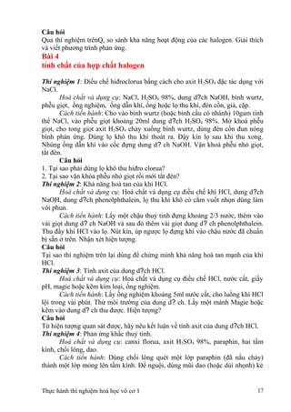 Câu hỏi
Qua thí nghiệm trênQ, so sánh khả năng hoạt động của các halogen. Giải thích
và viết phương trình phản ứng.
Bài 4
tính chất của hợp chất halogen
Thí nghiệm 1: Điều chế hiđroclorua bằng cách cho axit H2SO4 đặc tác dụng với
NaCl.
Hoá chất và dụng cụ: NaCl, H2SO4 98%, dung d?ch NaOH, bình wurtz,
phễu giọt, ống nghiệm, ống dẫn khí, ống hoặc lọ thu khí, đèn cồn, giá, cặp.
Cách tiến hành: Cho vào bình wurtz (hoặc bình cầu có nhánh) 10gam tinh
thể NaCl, vào phễu giọt khoảng 20ml dung d?ch H2SO4 98%. Mở khoá phễu
giọt, cho tong giọt axit H2SO4 chảy xuống bình wurtz, dùng đèn cồn đun nóng
bình phản ứng. Dùng lọ khô thu khí thoát ra. Đậy kín lọ sau khi thu xong.
Nhúng ống dẫn khí vào cốc đựng dung d? ch NaOH. Vặn khoá phễu nhỏ giọt,
tắt đèn.
Câu hỏi
1. Tại sao phải dùng lọ khô thu hiđro clorua?
2. Tại sao vặn khóa phễu nhỏ giọt rồi mới tắt đèn?
Thí nghiệm 2: Khả năng hoà tan của khí HCl.
Hoá chất và dụng cụ: Hoá chất và dụng cụ điều chế khí HCl, dung d?ch
NaOH, dung d?ch phenolphthalein, lọ thu khí khô có cắm vuốt nhọn dùng làm
vòi phun.
Cách tiến hành: Lấy một chậu thuỷ tinh đựng khoảng 2/3 nước, thêm vào
vài giọt dung d? ch NaOH và sau đó thêm vài giọt dung d? ch phenolphthalein.
Thu đầy khí HCl vào lọ. Nút kín, úp ngược lọ đựng khí vào chậu nước đã chuẩn
bị sẵn ở trên. Nhận xét hiện tượng.
Câu hỏi
Tại sao thí nghiệm trên lại dùng để chứng minh khả năng hoà tan mạnh của khí
HCl.
Thí nghiệm 3: Tính axit của dung d?ch HCl.
Hoá chất và dụng cụ: Hoá chất và dụng cụ điều chế HCl, nước cất, giấy
pH, magie hoặc kẽm kim loại, ống nghiệm.
Cách tiến hành: Lấy ống nghiệm khoảng 5ml nước cất, cho luồng khí HCl
lội trong vài phút. Thử môi trường của dung d? ch. Lấy một mảnh Magie hoặc
kẽm vào dung d? ch thu được. Hiện tượng?
Câu hỏi
Từ hiện tượng quan sát được, hãy nêu kết luận về tính axit của dung d?ch HCl.
Thí nghiệm 4: Phản ứng khắc thuỷ tinh.
Hoá chất và dụng cụ: canxi florua, axit H2SO4 98%, paraphin, hai tấm
kính, chổi lông, dao.
Cách tiến hành: Dùng chổi lông quét một lớp paraphin (đã nấu chảy)
thành một lớp mỏng lên tấm kính. Để nguội, dùng mũi dao (hoặc dùi nhọnh) kẻ
Thực hành thí nghiệm hoá học vô cơ 1 17
 
