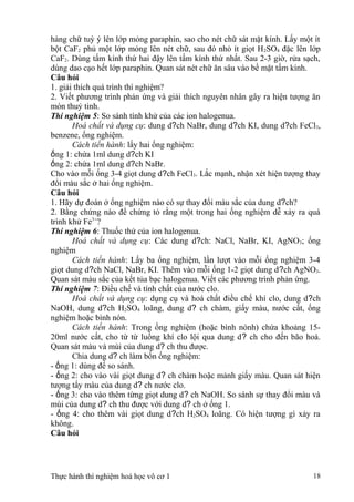 hàng chữ tuỳ ý lên lớp mỏng paraphin, sao cho nét chữ sát mặt kính. Lấy một ít
bột CaF2 phủ một lớp mỏng lên nét chữ, sau đó nhỏ ít giọt H2SO4 đặc lên lớp
CaF2. Dùng tấm kính thứ hai đậy lên tấm kính thứ nhất. Sau 2-3 giờ, rửa sạch,
dùng dao cạo hết lớp paraphin. Quan sát nét chữ ăn sâu vào bề mặt tấm kính.
Câu hỏi
1. giải thích quá trình thí nghiệm?
2. Viết phương trình phản ứng và giải thích nguyên nhân gây ra hiện tượng ăn
mòn thuỷ tinh.
Thí nghiệm 5: So sánh tính khử của các ion halogenua.
Hoá chất và dụng cụ: dung d?ch NaBr, dung d?ch KI, dung d?ch FeCl3,
benzene, ống nghiệm.
Cách tiến hành: lấy hai ống nghiệm:
ống 1: chứa 1ml dung d?ch KI
ống 2: chứa 1ml dung d?ch NaBr.
Cho vào mỗi ống 3-4 giọt dung d?ch FeCl3. Lắc mạnh, nhận xét hiện tượng thay
đổi màu sắc ở hai ống nghiệm.
Câu hỏi
1. Hãy dự đoán ở ống nghiệm nào có sự thay đổi màu sắc của dung d?ch?
2. Bằng chứng nào để chứng tỏ rằng một trong hai ống nghiệm dễ xảy ra quá
trình khử Fe3+
?
Thí nghiệm 6: Thuốc thử của ion halogenua.
Hoá chất và dụng cụ: Các dung d?ch: NaCl, NaBr, KI, AgNO3; ống
nghiệm
Cách tiến hành: Lấy ba ống nghiệm, lần lượt vào mỗi ống nghiệm 3-4
giọt dung d?ch NaCl, NaBr, KI. Thêm vào mỗi ống 1-2 giọt dung d?ch AgNO3.
Quan sát màu sắc của kết tủa bạc halogenua. Viết các phương trình phản ứng.
Thí nghiệm 7: Điều chế và tính chất của nước clo.
Hoá chất và dụng cụ: dụng cụ và hoá chất điều chế khí clo, dung d?ch
NaOH, dung d?ch H2SO4 loãng, dung d? ch chàm, giấy màu, nước cất, ống
nghiệm hoặc bình nón.
Cách tiến hành: Trong ống nghiệm (hoặc bình nónh) chứa khoảng 15-
20ml nước cất, cho từ từ luồng khí clo lội qua dung d? ch cho đến bão hoà.
Quan sát màu và mùi của dung d? ch thu được.
Chia dung d? ch làm bốn ống nghiệm:
- ống 1: dùng để so sánh.
- ống 2: cho vào vài giọt dung d? ch chàm hoặc mảnh giấy màu. Quan sát hiện
tượng tẩy màu của dung d? ch nước clo.
- ống 3: cho vào thêm từng giọt dung d? ch NaOH. So sánh sự thay đổi màu và
mùi của dung d? ch thu được với dung d? ch ở ống 1.
- ống 4: cho thêm vài giọt dung d?ch H2SO4 loãng. Có hiện tượng gì xảy ra
không.
Câu hỏi
Thực hành thí nghiệm hoá học vô cơ 1 18
 
