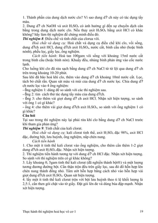 1. Thành phần của dung dịch nước clo? Vì sao dung d? ch này có tác dụng tẩy
màu.
2. Dung d? ch NaOH và axit H2SO4 có ảnh hưởng gì đến sự chuyển dịch cân
bằng trong dung dịch nước clo. Nếu thay axit H2SO4 bằng axit HCl cò khác
không? hãy làm thí nghiệm để chứng minh điều đó.
Thí nghiệm 8: Điều chế và tính chất của clorua vôi.
Hoá chất và dụng cụ: Hoá chất và dụng cụ điều chế khí clo, vối sống,
dung d?ch axit HCl, dung d?ch axit H2SO4, nước cất, bình cầu nhỏ (hoặc bình
nónh), phễu lọc, giấy lọc, ống nghiệm.
Cách tiến hành: Hoà tan 100gam vôi sống với khoảng 15ml nước cất
trong bình cầu (hoặc bình nón). Khuấy đều, nhúng bình phản ứng vào cốc nước
lạnh.
Cho luồng khí clo đã rửa sạch bằng dung d? ch NaCl từ từ lội qua dung d? ch
trên trong khoảng 10-20 phút.
Sau khi đã bão hoà khí clo, thêm vào dung d? ch khoảng 10ml nước cất. Lọc,
tách bỏ chất rắn. Quan sát màu và mùi của dung d? ch nước lọc. Chia dung d?
ch nước lọc vào 4 ống nghiệm:
- ống nghiệm 1: dùng để so sánh với các thí nghiệm sau.
- ống 2: tìm cách thử tác dụng tẩy màu của dung d?ch.
- ống 3: cho thêm vài giọt dung d? ch axit HCl. Nhận xét hiện tượng, so sánh
với ống 1 có gì khác?
- ống 4: cho thêm vài giọt dung d?ch axit H2SO4, so sánh với ống nghiệm 1 có
gì khác?
Câu hỏi
Tại sao trong thí nghiệm này lại phải rửa khí clo bằng dung d? ch NaCl trước
khi tham gia phản ứng?
Thí nghiệm 9: Tính chất của kali clorat.
Hoá chất và dụng cụ: kali clorat tinh thể, axit H2SO4 đặc 98%, axit HCl
đặc, đường bột, lưu huỳnh, ống nghiệm, nắp chén nung.
Cách tiến hành
1. Cho một ít tinh thể kali clorat vào ống nghiệm, cho thêm cẩn thêm 1-2 giọt
dung d?ch axit H2SO4 đặc. Nhận xét hiện tượng.
2. Thí nghiệm tiến hành tương tự với dung d? ch HCl đặc. Nhận xét hiện tượng.
So sánh với thí nghiệm trên có gì khác không?
3. Lấy khoảng 0, 5gam tinh thể kali clorat (đã nghiền thành bột®) và một lượng
tương đương đường bột. Cẩn thận trộn đều trên giấy lọc, sau đó đổ hỗn hợp lên
chén nung thành đống nhỏ. Tẩm ướt hỗn hợp bằng cách nhỏ vào hỗn hợp vài
giọt dung d?ch axit H2SO4. Quan sát hiện tượng.
4. lấy một ít tinh thể kali clorat trộn với bột lưu huỳnh theo tỉ lệ khối lượng là
2,5:1, cẩn then gói chặt vào tờ giấy. Đặt gói lên đe và dùng búa đập mạnh. Nhận
xét hiện tượng.
Thực hành thí nghiệm hoá học vô cơ 1 19
 