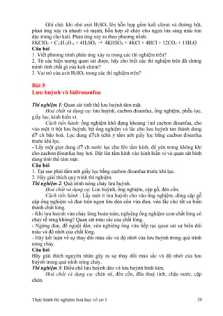 Ghi chú: khi nhỏ axit H2SO4 lên hỗn hợp gồm kali clorat và đường bột,
phản ứng xảy ra nhanh và mạnh, hỗn hợp sẽ cháy cho ngọn lửa sáng màu tím
đặc trưng cho kali. Phản ứng xảy ra theo phương trình:
8KClO3 + C12H22O11 + 4H2SO4 → 4KHSO4 + 4KCl + 4HCl + 12CO2 + 11H2O
Câu hỏi
1. Viết phương trình phản ứng xảy ra trong các thí nghiệm trên?
2. Từ các hiện tượng quan sát được, hãy cho biết các thí nghiệm trên đã chứng
minh tính chất gì của kali clorat?
3. Vai trò của axit H2SO4 trong các thí nghiệm trên?
Bài 5
Lưu huỳnh và hiđrosunfua
Thí nghiệm 1: Quan sát tinh thể lưu huỳnh tám mặt.
Hoá chất và dụng cụ: lưu huỳnh, cacbon đisunfua, ống nghiệm, phễu lọc,
giấy lọc, kính hiển vi.
Cách tiến hành: ống nghiệm khô đựng khoảng 1ml cacbon đisunfua, cho
vào một ít bột lưu huỳnh, bịt ống nghiệm và lắc cho lưu huỳnh tan thành dung
d? ch bão hoà. Lọc dung d?ch (chú ý tẩm ướt giấy lọc bằng cacbon đisunfua
trước khi lọc.
- Lấy một giọt dung d? ch nước lọc cho lên tấm kính, để yên trong không khí
cho cacbon đisunfua bay hơi. Đặt lên tấm kính vào kính hiển vi và quan sát hình
dáng tinh thể tám mặt.
Câu hỏi
1. Tại sao phải tẩm ướt giấy lọc bằng cacbon đisunfua trước khi lọc.
2. Hãy giải thích quy trình thí nghiệm.
Thí nghiệm 2: Quá trình nóng chảy lưu huỳnh.
Hoá chất và dụng cụ: Lưu huỳnh, ống nghiệm, cặp gỗ, đèn cồn.
Cách tiến hành : Lấy một ít lưu huỳnh cho vào ống nghiệm, dùng cặp gỗ
cặp ống nghiệm và đun trên ngọn lửu đèn cồn vừa đun, vừa lắc cho tất cả biến
thành chất lỏng.
- Khi lưu huỳnh vừa chảy lỏng hoàn toàn, nghiêng ống nghiệm xem chất lỏng có
chảy rễ ràng không? Quan sát màu sắc của chất lỏng.
- Ngừng đun, để nguội dần, vừa nghiêng ống vừa tiếp tục quan sát sự biến đổi
màu và độ nhớt của chất lỏng.
- Hãy kết luận về sự thay đổi màu sắc và độ nhớt của lưu huỳnh trong quá trình
nóng chảy.
Câu hỏi
Hãy giải thích nguyên nhân gây ra sự thay đổi màu sắc và độ nhớt của lưu
huỳnh trong quá trình nóng chảy.
Thí nghiệm 3: Điều chế lưu huỳnh dẻo và lưu huỳnh hình kim.
Hoá chất và dụng cụ: chén sứ, đèn cồn, đũa thuỷ tinh, chậu nước, cặp
chén.
Thực hành thí nghiệm hoá học vô cơ 1 20
 