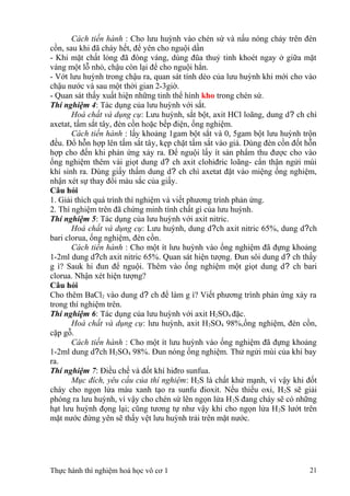 Cách tiến hành : Cho lưu huỳnh vào chén sứ và nấu nóng chảy trên đèn
cồn, sau khi đã cháy hết, để yên cho nguội dần
- Khi mặt chất lỏng đã đóng váng, dùng đũa thuỷ tinh khoét ngay ở giữa mặt
váng một lỗ nhỏ, chậu còn lại để cho nguội hẳn.
- Vớt lưu huỳnh trong chậu ra, quan sát tính dẻo của lưu huỳnh khi mới cho vào
chậu nước và sau một thời gian 2-3giờ.
- Quan sát thấy xuất hiện những tinh thể hình kho trong chén sứ.
Thí nghiệm 4: Tác dụng của lưu huỳnh với sắt.
Hoá chất và dụng cụ: Lưu huỳnh, sắt bột, axit HCl loãng, dung d? ch chì
axetat, tấm sắt tây, đèn cồn hoặc bếp điện, ống nghiệm.
Cách tiến hành : lấy khoảng 1gam bột sắt và 0, 5gam bột lưu huỳnh trộn
đều. Đổ hỗn hợp lên tấm sắt tây, kẹp chặt tấm sắt vào giá. Dùng đèn cồn đốt hỗn
hợp cho đến khi phản ứng xảy ra. Để nguội lấy ít sản phẩm thu được cho vào
ống nghiệm thêm vài giọt dung d? ch axit clohiđric loãng- cẩn thận ngửi mùi
khí sinh ra. Dùng giấy thấm dung d? ch chì axetat đặt vào miệng ống nghiệm,
nhận xét sự thay đổi màu sắc của giấy.
Câu hỏi
1. Giải thích quá trình thí nghiệm và viết phương trình phản ứng.
2. Thí nghiệm trên đã chứng minh tính chất gì của lưu huỳnh.
Thí nghiệm 5: Tác dụng của lưu huỳnh với axit nitric.
Hoá chất và dụng cụ: Lưu huỳnh, dung d?ch axit nitric 65%, dung d?ch
bari clorua, ống nghiệm, đèn cồn.
Cách tiến hành : Cho một ít lưu huỳnh vào ống nghiệm đã đựng khoảng
1-2ml dung d?ch axit nitric 65%. Quan sát hiện tượng. Đun sôi dung d? ch thấy
g ì? Sauk hi đun để nguội. Thêm vào ống nghiệm một giọt dung d? ch bari
clorua. Nhận xét hiện tượng?
Câu hỏi
Cho thêm BaCl2 vào dung d? ch để làm g ì? Viết phương trình phản ứng xảy ra
trong thí nghiệm trên.
Thí nghiệm 6: Tác dụng của lưu huỳnh với axit H2SO4 đặc.
Hoá chất và dụng cụ: lưu huỳnh, axit H2SO4 98%,ống nghiệm, đèn cồn,
cặp gỗ.
Cách tiến hành : Cho một ít lưu huỳnh vào ống nghiệm đã đựng khoảng
1-2ml dung d?ch H2SO4 98%. Đun nóng ống nghiệm. Thử ngửi mùi của khí bay
ra.
Thí nghiệm 7: Điều chế và đốt khí hiđro sunfua.
Mục đích, yêu cầu của thí nghiệm: H2S là chất khử mạnh, vì vậy khi đốt
cháy cho ngọn lửa màu xanh tạo ra sunfu đioxit. Nếu thiếu oxi, H2S sẽ giải
phóng ra lưu huỳnh, vì vậy cho chén sứ lên ngọn lửa H2S đang cháy sẽ có những
hạt lưu huỳnh đọng lại; cũng tương tự như vậy khi cho ngọn lửa H2S lướt trên
mặt nước đứng yên sẽ thấy vệt lưu huỳnh trải trên mặt nước.
Thực hành thí nghiệm hoá học vô cơ 1 21
 