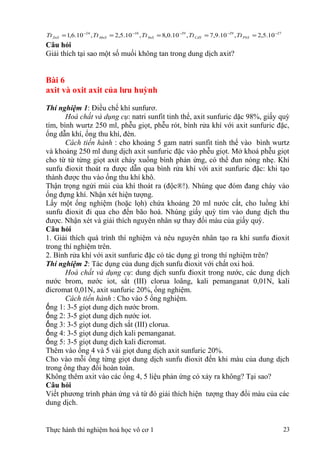 2729291024
10.5,2,10.9,7,10.0,8,10.5,2,10.6,1 −−−−−
===== PbSCdSSnSMnSZnS TtTtTtTtTt
Câu hỏi
Giải thích tại sao một số muối không tan trong dung dịch axit?
Bài 6
axit và oxit axit của lưu huỳnh
Thí nghiệm 1: Điều chế khí sunfurơ.
Hoá chất và dụng cụ: natri sunfit tinh thể, axit sunfuric dặc 98%, giấy quỳ
tím, bình wurtz 250 ml, phễu giọt, phễu rót, bình rửa khí với axit sunfuric đặc,
ống dẫn khí, ống thu khí, đèn.
Cách tiến hành : cho khoảng 5 gam natri sunfit tinh thể vào bình wurtz
và khoảng 250 ml dung dịch axit sunfuric đặc vào phễu giọt. Mở khoá phễu giọt
cho từ từ từng giọt axit chảy xuống bình phản ứng, có thể đun nóng nhẹ. Khí
sunfu đioxit thoát ra được dẫn qua bình rửa khí với axit sunfuric đặc: khi tạo
thành được thu vào ống thu khí khô.
Thận trọng ngửi mùi của khí thoát ra (độc®!). Nhúng que đóm đang cháy vào
ống đựng khí. Nhận xét hiện tượng.
Lấy một ống nghiệm (hoặc lọh) chứa khoảng 20 ml nước cất, cho luồng khí
sunfu đioxit đi qua cho đến bão hoà. Nhúng giấy quỳ tím vào dung dịch thu
được. Nhận xét và giải thích nguyên nhân sự thay đổi màu của giấy quỳ.
Câu hỏi
1. Giải thích quá trình thí nghiệm và nêu nguyên nhân tạo ra khí sunfu đioxit
trong thí nghiệm trên.
2. Bình rửa khí với axit sunfuric đặc có tác dụng gì trong thí nghiệm trên?
Thí nghiệm 2: Tác dụng của dung dịch sunfu đioxit với chất oxi hoá.
Hoá chất và dụng cụ: dung dịch sunfu đioxit trong nước, các dung dịch
nước brom, nước iot, sắt (III) clorua loãng, kali pemanganat 0,01N, kali
đicromat 0,01N, axit sunfuric 20%, ống nghiệm.
Cách tiến hành : Cho vào 5 ống nghiệm.
ống 1: 3-5 giọt dung dịch nước brom.
ống 2: 3-5 giọt dung dịch nước iot.
ống 3: 3-5 giọt dung dịch sắt (III) clorua.
ống 4: 3-5 giọt dung dịch kali pemanganat.
ống 5: 3-5 giọt dung dịch kali đicromat.
Thêm vào ống 4 và 5 vài giọt dung dịch axit sunfuric 20%.
Cho vào mỗi ống từng giọt dung dịch sunfu đioxit đến khi màu của dung dịch
trong ống thay đổi hoàn toàn.
Không thêm axit vào các ống 4, 5 liệu phản ứng có xảy ra không? Tại sao?
Câu hỏi
Viết phương trình phản ứng và từ đó giải thích hiện tượng thay đổi màu của các
dung dịch.
Thực hành thí nghiệm hoá học vô cơ 1 23
 
