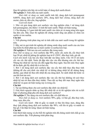 Qua thí nghiệm trên hãy rút ra kết luận về dung dịch sunfu đioxit.
Thí nghiệm 3: Tính chất của natri sunfit.
Hoá chất và dụng cụ: natri sunfit tinh thể, dung dịch kali pemanganat
0,005N, dung dịch axit sunfuric 20%, dung dịch bari clorua, dung dịch chì
axetat, chén sứ, đèn cồn, ống nghiệm.
Cách tiến hành
1. Nhỏ vài giọt dung dịch axit sunfuric vào ống nghiệm chứa 1 ml dung dịch
kali pemanganat, cho thêm 1 ít tinh thể natri sunfit. Nhận xét hiện tượng.
2. Cho khoảng 1-2 gam tinh thể natri sunfit vào chén sứ và nung nóng trên ngọn
lửa đèn cồn. Hãy chọn thí nghiệm để chứng minh rằng sản phẩm có chứa ion
sunfat và ion sunfua.
Câu hỏi
1. Viết phương trình phản ứng mô tả tính chất của natri sunfit trong thí nghiệm
trên.
2. Hãy mô tả quá trình thí nghiệm để chứng minh rằng muối sunfit của các kim
loại kiềm bị nhiệt phân tạo ra muối sunfat và sunfua kim loại.
Thí nghiệm 4: Tính tan của axit sunfuric đặc trong nước.
Hoá chất và dụng cụ: Axit sunfuric đặc 98%, nước cất, nước đá, cốc thuỷ tinh
loại 50 ml, nhiệt kế phòng thí nghiệm loại từ 0o
-250o
C, đũa thuỷ tinh, giá sắt.
Cách tiến hành: Lấy hai cốc thuỷ tinh đặt vào khay nước. Cho 10-15 ml nước
cất vào cốc thứ nhất. Nước đá đập nhỏ cho vào đến khoảng nửa cốc thứ hai.
Nhúng hai nhiệt kế vào hai cốc đến ngập bầu thuỷ ngân. Sau khi mức thuỷ ngân
đã ổn định, ghi lấy nhiệt độ ở cả hai cốc.
1. Rót 1 ml dung dịch axit sunfuric đặc vào cốc thứ nhất theo đũa thuỷ tinh
(không để cho axit dính vào nhiệt kế và không dùng nhiệt kế để nhúng dung
dịchk), qua nhiệt kế theo dõi nhiệt độ của dung dịch. So sánh nhiệt độ trước và
sau khi hoà tan axit.
2. Rót 1 ml dung dịch axit sunfuric đặc vào cốc thứ hai (không rót axit theo
nhiệt kế mà rót theo đũa thuỷ tinhk). Theo dõi sự thay đổi mực thuỷ ngân trên
nhiệt kế và quan sát hiện tượng xảy ra trong cốc.
Câu hỏi
1. Tại sao không được cho axit sunfuric đặc dính vào nhiệt kế.
2. Giải thích nguyên nhân sự thay đổi nhiệt độ và từ thí nghiệm trên rút ra kết
luận về phương pháp pha chế dung dịch axit sunfuric?
Thí nghiệm 5: Tác dụng của axit sunfuric đặc với chất hữu cơ.
Hoá chất và dụng cụ: Axit sunfuric 98%, giấy, vỏ bào gỗ, đũa thuỷ tinh,
khay men, đèn cồn.
Cách tiến hành : Đặt tờ giấy và mảnh vỏ bào lên khay men, dùng đũa
thuỷ tinh nhúng dung dịch axit sunfuric đặc 98%, viết lên tờ giấy và mảnh vỏ
bào gỗ. Cẩn thận hơ nóng. Quan sát hiện tượng.
Câu hỏi
Giải thích hiện tượng và cho biết thí nghiệm trên đã chứng minh tính chất gì của
axit sunfuric đặc. Viết phương trình phản ứng.
Thực hành thí nghiệm hoá học vô cơ 1 24
 