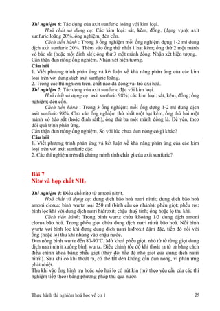 Thí nghiệm 6: Tác dụng của axit sunfuric loãng với kim loại.
Hoá chất và dụng cụ: Các kim loại: sắt, kẽm, đồng, (dạng vụn); axit
sunfuric loãng 20%, ống nghiệm, đèn cồn.
Cách tiến hành : Trong 3 ống nghiệm mỗi ống nghiệm đựng 1-2 ml dung
dịch axit sunfuric 20%. Thêm vào ống thứ nhất 1 hạt kẽm; ống thứ 2 một mảnh
vỏ bào sắt (hoặc một đinh sắt); ống thứ 3 một mảnh đồng. Nhận xét hiện tượng.
Cẩn thận đun nóng ống nghiệm. Nhận xét hiện tượng.
Câu hỏi
1. Viết phương trình phản ứng và kết luận về khả năng phản ứng của các kim
loại trên với dung dịch axit sunfuric loãng.
2. Trong các thí nghiệm trên, chất nào đã đóng vai trò oxi hoá.
Thí nghiệm 7: Tác dụng của axit sunfuric đặc với kim loại.
Hoá chất và dụng cụ: axit sunfuric 98%; các kim loại: sắt, kẽm, đồng; ống
nghiệm; đèn cồn.
Cách tiến hành : Trong 3 ống nghiệm: mỗi ống đựng 1-2 ml dung dịch
axit sunfuric 98%. Cho vào ống nghiệm thứ nhất một hạt kẽm, ống thứ hai một
mảnh vỏ bào sắt (hoặc đinh sắth), ống thứ ba một mảnh đồng lá. Để yên, theo
dõi quá trình phản ứng.
Cẩn thận đun nóng ống nghiệm. So với lúc chưa đun nóng có gì khác?
Câu hỏi
1. Viết phương trình phản ứng và kết luận về khả năng phản ứng của các kim
loại trên với axit sunfuric đặc.
2. Các thí nghiệm trên đã chứng minh tính chất gì của axit sunfuric?
Bài 7
Nitơ và hợp chất NH3
Thí nghiệm 1: Điều chế nitơ từ amoni nitrit.
Hoá chất và dụng cụ: dung dịch bão hoà natri nitrit; dung dịch bão hoà
amoni clorua; bình wurtz loại 250 ml (bình cầu có nhánh); phễu giọt; phễu rót;
bình lọc khí với dung dịch natri hiđroxit; chậu thuỷ tinh; ống hoặc lọ thu khí.
Cách tiến hành: Trong bình wurtz chứa khoảng 1/3 dung dịch amoni
clorua bão hoà. Trong phễu giọt chứa dung dịch natri nitrit bão hoà. Nối bình
wurtz với bình lọc khí đựng dung dịch natri hiđroxit đậm đặc, tiếp đó nối với
ống (hoặc lọ) thu khí nhúng vào chậu nước.
Đun nóng bình wurtz đến 80-90o
C. Mở khoá phễu giọt, nhỏ từ từ từng giọt dung
dịch natri nitrit xuống bình wurtz. Điều chỉnh tốc độ khí thoát ra từ từ bằng cách
điều chỉnh khoá bằng phễu giọt (thay đổi tốc độ nhỏ giọt của dung dịch natri
nitrit). Sau khi có khí thoát ra, có thể tắt đèn không cần đun nóng, vì phản ứng
phát nhiệt.
Thu khí vào ống hình trụ hoặc vào hai lọ có nút kín (tuỳ theo yêu cầu của các thí
nghiệm tiếp theo) bằng phương pháp thu qua nước.
Thực hành thí nghiệm hoá học vô cơ 1 25
 