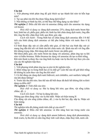 Câu hỏi
1. Viết phương trình phản ứng để giải thích sự tạo thành khí nitơ từ hỗn hợp
trên?
2. Tại sao phải rửa khí thu được bằng dung dịch kiềm?
3. Nếu không có bình lọc khí, có thể thay thế bằng dụng cụ nào khác?
Thí nghiệm 2: Điều chế khí nitơ từ amoniac (bằng cách cho amoniac tác dụng
với brom).
Hoá chất và dụng cụ: dung dịch amoniac 25%; dung dịch nước brom bão
hoà; bình hai cổ; phễu giọt; phễu rót; bình lọc khí chứa dung dịch nước; ống dẫn
khí; ống thu khí; chậu thuỷ tinh; que đóm; giá; cặp.
Cách tiến hành : Trong bình hai cổ chứa dung dịch amoniac đến 1/4 thể
tích của bình (dung dịch amoniac có thể pha loãng thêm với nước theo tỉ lệ
1d:1).
Cổ bình được đậy nút có cắm phễu nhỏ giọt, cổ thứ hai của bình đậy nút có
mang ống dẫn khí nối với bình rửa khí chứa nước cất. Bình rửa nối với ống dẫn
khí nhúng trong chậu. Rót dung dịch nước brom vào phễu giọt.
Mở khoá phễu giọt, cho nước brom tác dụng với amoniac, phản ứng tạo ra khí
nitơ và hiđro bromua. Hiđro bromua tác dụng với amoniac dư tạo ra khói trắng.
Khí nitơ thoát ra được thu vào ống hình trụ hoặc vào lọ thu khí tuỳ theo yêu cầu
của các thí nghiệm tiếp theo.
Câu hỏi
1. Viết phương trình phản ứng tạo ra nitơ từ thí nghiệm trên.
2. Khói trắng tạo ra trong bình hai cổ là chất gì? Làm thế nào để giữ khói trắng
đó không bị cuốn theo vào ống thu khí nitơ?
3. Có thể dùng các dung dịch natri hiđroxit, axit clohiđric, axit sunfuric loãng để
rửa khí được không?
4. Trước khi thu khí nitơ, làm thế nào để biết được đã đuổi hết không khí ra khỏi
dụng cụ điều chế?
Thí nghiệm 3: Tính chất của nitơ.
Hoá chất và dụng cụ: Hai lọ đựng khí nitơ, que đóm, vật sống (châu
chấuc, dế...).
Cách tiến hành : Từ hai lọ đựng khí nitơ.
Nhúng que đóm đang cháy vào lọ thứ nhất. Nhận xét hiện tượng.N
Cho động vật còn sống (châu chấuc, dế...) vào lọ thứ hai, đậy nắp lọ. Nhận xét
hiện tượng.
Câu hỏi
Thí nghiệm trên đã chứng minh tính chất gì của nitơT?
Thí nghiệm 4: Điều chế khí amoniac và khả năng hoà tan trong nước của
amoniac.
Hoá chất và dụng cụ: dung dịch amoni hiđroxit, dung dịch phenontalein,
bình wurtz, lọ thu khí có cắm ống thuỷ tinh vuốt nhọn, chậu thuỷ tinh, nước cất.
Thực hành thí nghiệm hoá học vô cơ 1 26
 