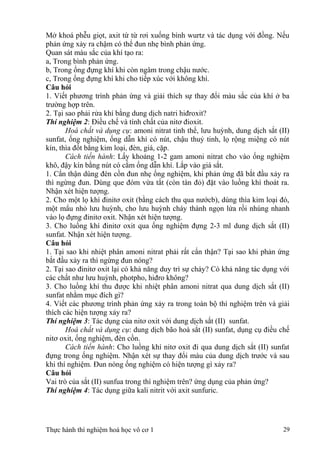 Mở khoá phễu giọt, axit từ từ rơi xuống bình wurtz và tác dụng với đồng. Nếu
phản ứng xảy ra chậm có thể đun nhẹ bình phản ứng.
Quan sát màu sắc của khí tạo ra:
a, Trong bình phản ứng.
b, Trong ống đựng khí khi còn ngâm trong chậu nước.
c, Trong ống đựng khí khi cho tiếp xúc với không khí.
Câu hỏi
1. Viết phương trình phản ứng và giải thích sự thay đổi màu sắc của khí ở ba
trường hợp trên.
2. Tại sao phải rửa khí bằng dung dịch natri hiđroxit?
Thí nghiệm 2: Điều chế và tính chất của nitơ đioxit.
Hoá chất và dụng cụ: amoni nitrat tinh thể, lưu huỳnh, dung dịch sắt (II)
sunfat, ống nghiệm, ống dẫn khí có nút, chậu thuỷ tinh, lọ rộng miệng có nút
kín, thìa đốt bằng kim loại, đèn, giá, cặp.
Cách tiến hành: Lấy khoảng 1-2 gam amoni nitrat cho vào ống nghiệm
khô, đậy kín bằng nút có cắm ống dẫn khí. Lắp vào giá sắt.
1. Cẩn thận dùng đèn cồn đun nhẹ ống nghiệm, khi phản ứng đã bắt đầu xảy ra
thì ngừng đun. Dùng que đóm vừa tắt (còn tàn đỏ) đặt vào luồng khí thoát ra.
Nhận xét hiện tượng.
2. Cho một lọ khí đinitơ oxit (bằng cách thu qua nướcb), dùng thìa kim loại đó,
một mẩu nhỏ lưu huỳnh, cho lưu huỳnh cháy thành ngọn lửa rồi nhúng nhanh
vào lọ đựng đinitơ oxit. Nhận xét hiện tượng.
3. Cho luồng khí đinitơ oxit qua ống nghiệm đựng 2-3 ml dung dịch sắt (II)
sunfat. Nhận xét hiện tượng.
Câu hỏi
1. Tại sao khi nhiệt phân amoni nitrat phải rất cẩn thận? Tại sao khi phản ứng
bắt đầu xảy ra thì ngừng đun nóng?
2. Tại sao đinitơ oxit lại có khả năng duy trì sự cháy? Có khả năng tác dụng với
các chất như lưu huỳnh, photpho, hiđro không?
3. Cho luồng khí thu được khi nhiệt phân amoni nitrat qua dung dịch sắt (II)
sunfat nhằm mục đích gì?
4. Viết các phương trình phản ứng xảy ra trong toàn bộ thí nghiệm trên và giải
thích các hiện tượng xảy ra?
Thí nghiệm 3: Tác dụng của nitơ oxit với dung dịch sắt (II) sunfat.
Hoá chất và dụng cụ: dung dịch bão hoà sắt (II) sunfat, dụng cụ điều chế
nitơ oxit, ống nghiệm, đèn cồn.
Cách tiến hành: Cho luồng khí nitơ oxit đi qua dung dịch sắt (II) sunfat
đựng trong ống nghiệm. Nhận xét sự thay đổi màu của dung dịch trước và sau
khi thí nghiệm. Đun nóng ống nghiệm có hiện tượng gì xảy ra?
Câu hỏi
Vai trò của sắt (II) sunfua trong thí nghiệm trên? ứng dụng của phản ứng?
Thí nghiệm 4: Tác dụng giữa kali nitrit với axit sunfuric.
Thực hành thí nghiệm hoá học vô cơ 1 29
 