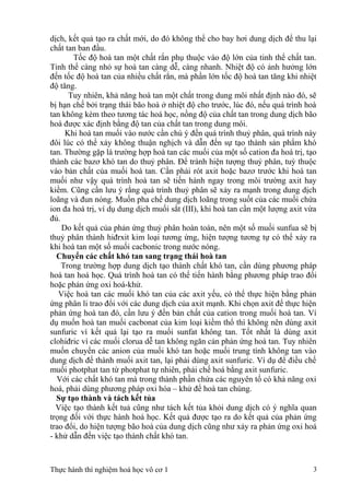 dịch, kết quả tạo ra chất mới, do đó không thể cho bay hơi dung dịch để thu lại
chất tan ban đầu.
Tốc độ hoà tan một chất rắn phụ thuộc vào độ lớn của tinh thể chất tan.
Tinh thể càng nhỏ sự hoà tan càng dễ, càng nhanh. Nhiệt độ có ảnh hưởng lớn
đến tốc độ hoà tan của nhiều chất rắn, mà phần lớn tốc độ hoà tan tăng khi nhiệt
độ tăng.
Tuy nhiên, khả năng hoà tan một chất trong dung môi nhất định nào đó, sẽ
bị hạn chế bởi trạng thái bão hoà ở nhiệt độ cho trước, lúc đó, nếu quá trình hoà
tan không kèm theo tương tác hoá học, nồng độ của chất tan trong dung dịch bão
hoà được xác định bằng độ tan của chất tan trong dung môi.
Khi hoà tan muối vào nước cần chú ý đến quá trình thuỷ phân, quá trình này
đôi lúc có thể xảy không thuận nghịch và dẫn đến sự tạo thành sản phẩm khó
tan. Thường gặp là trường hợp hoà tan các muối của một số cation đa hoá trị, tạo
thành các bazơ khó tan do thuỷ phân. Để tránh hiện tượng thuỷ phân, tuỳ thuộc
vào bản chất của muối hoà tan. Cần phải rót axit hoặc bazơ trước khi hoà tan
muối như vậy quá trình hoà tan sẽ tiến hành ngay trong môi trường axit hay
kiềm. Cũng cần lưu ý rằng quá trình thuỷ phân sẽ xảy ra mạnh trong dung dịch
loãng và đun nóng. Muốn pha chế dung dịch loãng trong suốt của các muối chứa
ion đa hoá trị, ví dụ dung dịch muối sắt (III), khi hoà tan cần một lượng axit vừa
đủ.
Do kết quả của phản ứng thuỷ phân hoàn toàn, nên một số muối sunfua sẽ bị
thuỷ phân thành hiđrxit kim loại tương ứng, hiện tượng tương tự có thể xảy ra
khi hoà tan một số muối cacbonic trong nước nóng.
Chuyển các chất khó tan sang trạng thái hoà tan
Trong trường hợp dung dịch tạo thành chất khó tan, cần dùng phương pháp
hoà tan hoá học. Quá trình hoà tan có thể tiến hành bằng phương pháp trao đổi
hoặc phản ứng oxi hoá-khử.
Việc hoà tan các muối khó tan của các axit yếu, có thể thực hiện bằng phản
ứng phân li trao đổi với các dung dịch của axit mạnh. Khi chọn axit để thực hiện
phản ứng hoà tan đó, cần lưu ý đến bản chất của cation trong muối hoà tan. Ví
dụ muốn hoà tan muối cacbonat của kim loại kiềm thổ thì không nên dùng axit
sunfuric vì kết quả lại tạo ra muối sunfat không tan. Tốt nhất là dùng axit
clohiđric vì các muối clorua dễ tan không ngăn cản phản ứng hoà tan. Tuy nhiên
muốn chuyển các anion của muối khó tan hoặc muối trung tính không tan vào
dung dịch để thành muối axit tan, lại phải dùng axit sunfuric. Ví dụ để điều chế
muối photphat tan từ photphat tự nhiên, phải chế hoá bằng axit sunfuric.
Với các chất khó tan mà trong thành phần chứa các nguyên tố có khả năng oxi
hoá, phải dùng phương pháp oxi hóa – khử để hoà tan chúng.
Sự tạo thành và tách kết tủa
Việc tạo thành kết tuả cũng như tách kết tủa khỏi dung dịch có ý nghĩa quan
trọng đối với thực hành hoá học. Kết quả được tạo ra do kết quả của phản ứng
trao đổi, do hiện tượng bão hoà của dung dịch cũng như xảy ra phản ứng oxi hoá
- khử dẫn đến việc tạo thành chất khó tan.
Thực hành thí nghiệm hoá học vô cơ 1 3
 