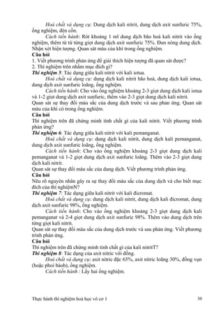 Hoá chất và dụng cụ: Dung dịch kali nitrit, dung dịch axit sunfuric 75%,
ống nghiệm, đèn cồn.
Cách tiến hành: Rót khoảng 1 ml dung dịch bão hoà kali nitrit vào ống
nghiệm, thêm từ từ từng giọt dung dịch axit sunfuric 75%. Đun nóng dung dịch.
Nhận xét hiện tượng. Quan sát màu của khí trong ống nghiệm.
Câu hỏi
1. Viết phương trình phản ứng để giải thích hiện tượng đã quan sát được?
2. Thí nghiệm trên nhằm mục đích gì?
Thí nghiệm 5: Tác dụng giữa kali nitrit với kali iotua.
Hoá chất và dụng cụ: dung dịch kali nitrit bão hoà, dung dịch kali iotua,
dung dịch axit sunfuric loãng, ống nghiệm.
Cách tiến hành: Cho vào ống nghiệm khoảng 2-3 giọt dung dịch kali iotua
và 1-2 giọt dung dịch axit sunfuric, thêm vào 2-3 giọt dung dịch kali nitrit.
Quan sát sự thay đổi màu sắc của dung dịch trước và sau phản ứng. Quan sát
màu của khí có trong ống nghiệm.
Câu hỏi
Thí nghiệm trên đã chứng minh tính chất gì của kali nitrit. Viết phương trình
phản ứng?
Thí nghiệm 6: Tác dụng giữa kali nitrit với kali pemanganat.
Hoá chất và dụng cụ: dung dịch kali nitrit, dung dịch kali pemanganat,
dung dịch axit sunfuric loãng, ống nghiệm.
Cách tiến hành: Cho vào ống nghiệm khoảng 2-3 giọt dung dịch kali
pemanganat và 1-2 giọt dung dịch axit sunfuric loãng. Thêm vào 2-3 giọt dung
dịch kali nitrit.
Quan sát sự thay đổi màu sắc của dung dịch. Viết phương trình phản ứng.
Câu hỏi
Nêu rõ nguyên nhân gây ra sự thay đổi màu sắc của dung dịch và cho biết mục
đích của thí nghiệmN?
Thí nghiệm 7: Tác dụng giữa kali nitrit với kali đicromat.
Hoá chất và dụng cụ: dung dịch kali nitrit, dung dịch kali đicromat, dung
dịch axit sunfuric 98%, ống nghiệm.
Cách tiến hành: Cho vào ống nghiệm khoảng 2-3 giọt dung dịch kali
pemanganat và 2-4 giọt dung dịch axit sunfuric 98%. Thêm vào dung dịch trên
từng giọt kali nitrit.
Quan sát sự thay đổi màu sắc của dung dịch trước và sau phản ứng. Viết phương
trình phản ứng.
Câu hỏi
Thí nghiệm trên đã chứng minh tính chất gì của kali nitritT?
Thí nghiệm 8: Tác dụng của axit nitric với đồng.
Hoá chất và dụng cụ: axit nitric đặc 65%, axit nitric loãng 30%, đồng vụn
(hoặc phoi bàoh), ống nghiệm.
Cách tiến hành : Lấy hai ống nghiệm.
Thực hành thí nghiệm hoá học vô cơ 1 30
 
