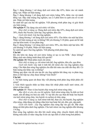 ống 1: đựng khoảng 1 ml dung dịch axit nitric đặc 65%, thêm vào vài mảnh
đồng vụn. Nhận xét hiện tượng.
ống 2: đựng khoảng 1 ml dung dịch axit nitric loãng 30%, thêm vào vài mảnh
đồng vụn. Đậy chặt miệng ống nghiệm, sau 2-3 phút đem ra cạnh cửa sổ và mở
nút. Nhận xét hiện tượng.
So sánh kết quả của hai thí nghiệm. Viết phương trình phản ứng và giải thích
các hiện tượng.
Thí nghiệm 9: Tác dụng của axit nitric với kẽm.
Hoá chất và dụng cụ: Dung dịch axit nitric đặc 65%, dung dịch axit nitric
30%, thuốc thử Nessler, kẽm hạt, ống nghiệm, đèn cồn.
Cách tiến hành: Lấy hai ống nghiệm.
ống 1: đựng khoảng 1 ml dung dịch axit nitric 65%. Cho thêm vào một hạt kẽm.
Nhận xét hiện tượng gì xảy ra không? Để yên khoảng 5-10 phút, quan sát bề mặt
của hạt kẽm trước và sau phản ứng.
ống 2: đựng khoảng 1 ml dung dịch axit nitric 30%, cho thêm một hạt kẽm. Để
yên khoảng 5-10 phút. Nhận xét hiện tượng.
So sánh kết quả ở hai ống nghiệm. Viết phương trình phản ứng.
Câu hỏi
khi cho kẽm tác dụng với axit nitric loãng có tạo ra ion NHk +
được không?
Bằng cách nào chứng minh được kết quả đó?
Thí nghiệm 10: Nhiệt phân muối chì nitrat.
Hoá chất và dụng cụ: chì nitrat tinh thể, ống nghiệm, đèn cồn, que đóm.
Cách tiến hành: Lấy một ít tinh thể chì nitrat cho vào ống nghiệm chịu
nóng. Cẩn thận đun nóng ống nghiệm cho đến khi màu của chất rắn thay đổi. Có
hiện tượng nào khác xảy ra không?
Nhúng que đóm vừa tắt còn tàn đỏ vào ống nghiệm khi đang xảy ra phản ứng,
đóm có thể tiếp tục cháy được không? Giải thích?
Câu hỏi
1. Từ hiện tượng quan sát được hãy viết phương trình phản ứng nhiệt phân chì
nitrat?
2. Giải thích nguyên nhân sự khác nhau khi nhiệt phân muối natri nitrat, chì
nitrat và bạc nitrat.
Thí nghiệm 11: Than và lưu huỳnh cháy trong kali nitrat nóng chảy.
Mục đích và yêu cầu của thí nghiệm: Kali nitrat nóng chảy là chất oxi hoá
mạnh, nên dễ dàng oxi hoá các chất. Vì vậy khi cho cục than đỏ hoặc lưu huỳnh
vào kali nitrat nóng chảy, lưu huỳnh và cacbon sẽ cháy sáng.
Hoá chất và dụng cụ: kali nitrat tinh thể, than củi, lưu huỳnh, ống nghiệm
chịu nóng, chậu đựng cát (dùng chậu kim loại hoặc bát sứ), đèn, giá, cặp panh.
Cách tiến hành : Lấy ống nghiệm chịu nóng lắp vào giá sắt. Đặt chậu
đựng cát khô phía dưới ống nghiệm. Cho kali nitrat vào ống nghiệm đến khoảng
1/4 ống.
Đun nóng ống nghiệm cho đén khi muối nóng chảy chuyển thành chất lỏng
không màu (nếu có màu vàng đục là do các tạp chất có chứa trong hoá phẩm).
Thực hành thí nghiệm hoá học vô cơ 1 31
 