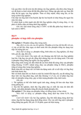 Lấy que đóm vừa tắt (còn tàn đỏ) nhúng vào ống nghiệm, nếu đóm cháy bùng là
oxi đã thoát ra (kali nitrat đã bắt đầu phân huỷ). Dùng cặp gắp một cục than đốt
cháy đỏ bỏ ngay vào ống nghiệm. Than sẽ cháy mạnh, nhảy tung lên, có lúc
tung ra khỏi ống nghiệm.
Cho tiếp vào ống một ít lưu huỳnh, lập tức lưu huỳnh sẽ cháy bùng cho ngọn lửa
màu tím sáng.
Vì nhiệt thoát ra khá mạnh nên đôi khi ống nghiệm cũng bị nóng chảy, vì vậy
phải có nhiều chậu cát hứng dưới ống nghiệm.
Ghi chú: kali nitrat nóng chảy ở 330o
C và bắt đầu phân huỷ thành oxi và
kali nitrit ở 400o
C.
Bài 9
photpho và hợp chất của photpho
Thí nghiệm 1: Photpho trắng cháy trong nước.
Mục đích và yêu cầu của thí nghiệm: Photpho có ái lực rất lớn đối với oxi,
vì vậy có thể bốc cháy ngay cả dưới nước khi cho photpho trắng tác dụng trực
tiếp với luồng khí oxi.
Hoá chất và dụng cụ: photpho trắng, bình chứa oxi, ống nghiệm, cốc thuỷ
tinh, giá sắt, cặp, đèn cồn.
Cách tiến hành: Cho nước cất vào khoảng nửa thể tích của ống nghiệm
loại lớn. Lắp ống vào giá sắt, đồng thời nhúng ống vào cốc đựng nước. Cho một
ít photpho trắng (bằng hạt ngôb) vào ống nghiệm.
Đun nóng nước trong cốc đến nhiệt độ cao hơn nhiệt độ nóng chảy của photpho
trắng khoảng 15-20o
C (nhiệt nóng chảy của photpho trắng là 44nC), photpho
trắng sẽ nóng chảy trong ống nghiệm.
Bình chứa khí oxi được nối với bình rửa đựng nước cất và nối tiếp với ống thuỷ
tinh hình thước thợ.
Mở vòi bình chứa khí oxi thoát ra một lúc (tránh hỗn hợp nổ), sau đó nhúng ống
thuỷ tinh vào ống phản ứng, cách đáy khoảng 1-1,5 cm, oxi sẽ phản ứng trực
tiếp với photpho nóng chảy, gây ra hiện tượng photpho cháy dưới nước.
Ghi chú
1. Thí nghiệm có thể tiến hành ngoài ánh sáng, nhưng tốt hơn nên thực hiện
trong phòng tối.
2. Sau khi thí nghiệm, dưới đáy ống phản ứng có chất rắn màu đỏ (khi đốt
cháyk, một phần photpho trắng đã chuyển thành photpho đỏ).
Thí nghiệm 2: Tác dụng của photpho trắng với đồng nitrat và bạc nitrat.
Hoá chất và dụng cụ: photpho trắng, dung dịch bạc nitrat 0,1N; ống
nghiệm.
Cách tiến hành: Lấy hai ống nghiệm, ống thứ nhất đựng dung dịch bạc
nitrat, ống thứ hai đựng dung dịch đồng nitrat. Cho vào mỗi ống một ít photpho
trắng (bằng hạt gạob). Để yên 15-30 phút, quan sát hiện tượng.
Thực hành thí nghiệm hoá học vô cơ 1 32
 