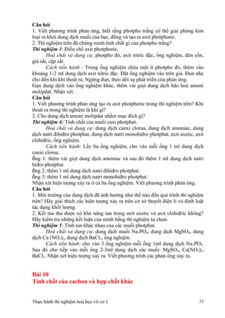 Câu hỏi
1. Viết phương trình phản ứng, biết rằng photpho trắng có thể giải phóng kim
loại ra khỏi dung dịch muối của bạc, đồng và tạo ra axit photphoric.
2. Thí nghiệm trên đã chứng minh tính chất gì của photpho trắng?
Thí nghiệm 3: Điều chế axit photphoric.
Hoá chất và dụng cụ: photpho đỏ, axit nitric đặc, ống nghiệm, đèn cồn,
giá sắt, cặp sắt.
Cách tiến hành : Trong ống nghiệm chứa một ít photpho đỏ, thêm vào
khoảng 1-2 ml dung dịch axit nitric đặc. Đặt ống nghiệm vào trên giá. Đun nhẹ
cho đến khi khí thoát ra. Ngừng đun, theo dõi sự phát triển của phản ứng.
Gạn dung dịch vào ống nghiệm khác, thêm vài giọt dung dịch bão hoà amoni
molipdat. Nhận xét.
Câu hỏi
1. Viết phương trình phản ứng tạo ra axit photphoric trong thí nghiệm trên? Khí
thoát ra trong thí nghiệm là khí gì?
2. Cho dung dịch amoni molipdat nhằm mục đích gì?
Thí nghiệm 4: Tính chất của muối caxi photphat.
Hoá chất và dụng cụ: dung dịch canxi clorua, dung dịch amoniac, dung
dịch natri đihiđro photphat, dung dịch natri monohiđro photphat, axit axetic, axit
clohiđric, ống nghiệm.
Cách tiến hành: Lấy ba ống nghiệm, cho vào mỗi ống 1 ml dung dịch
canxi clorua.
ống 1: thêm vài giọt dung dịch amoniac và sau đó thêm 1 ml dung dịch natri
hiđro photphat.
ống 2: thêm 1 ml dung dịch natri đihiđro photphat.
ống 3: thêm 1 ml dung dịch natri monohiđro photphat.
Nhận xét hiện tượng xảy ra ở cả ba ống nghiệm. Viết phương trình phản ứng.
Câu hỏi
1. Môi trường của dung dịch đã ảnh hưởng như thế nào đến quá trình thí nghiệm
trên? Hãy giải thích các hiện tượng xảy ra trên cơ sở thuyết điện li và định luật
tác dụng khối lượng.
2. Kết tủa thu được có khả năng tan trong axit axetic và axit clohiđric không?
Hãy kiểm tra những kết luận của mình bằng thí nghiệm tự chọn.
Thí nghiệm 5: Tính tan khác nhau của các muối photphat.
Hoá chất và dụng cụ: dung dịch muối Na3PO4, dung dịch MgSO4, dung
dịch Ca (NO3)2, dung dịch BaCl2, ống nghiệm.
Cách tiến hành: cho vào 3 ống nghiệm mỗi ống 1ml dung dịch Na3PO4.
Sau đó cho tiếp vào mỗi ống 2-3ml dung dịch các muối: MgSO4, Ca(NO3)2,
BaCl2. Nhận xét hiện tượng xảy ra. Viết phương trình các phản ứng xảy ra.
Bài 10
Tính chất của cacbon và hợp chất khác
Thực hành thí nghiệm hoá học vô cơ 1 33
 
