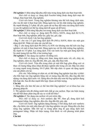 Thí nghiệm 1: Khả năng hấp phụ chất màu trong dung dịch của than hoạt tính.
Hoá chất và dụng cụ: dung dịch Fuschin loãng (hoặc dung dịch mực đỏ
loãng), than hoạt tính, ống nghiệm.
Cách tiến hành: Trong ống nghiệm khoảng nửa thể tích dung dịch màu.
cho vào đó một ít than hoạt tính. Dùng ngón tay cái bịt chặt miệng ống nghiệm.
lắc mạnh khoảng 2-3 phút. để yên, quan sát sự thay đổi màu của dung dịch trước
và sau thí nghiệm (có thể lọc dung dịch để quan sát dễ hơn).
Thí nghiệm 2: Khả năng hấp phụ ion trong dung dịch của than hoạt tính.
Hoá chất và dụng cụ: dung dịch Pb (NO3)2 0,01N, dung dịch KI 0,1N,
than hoạt tính, ống nghiệm, phễu lọc, giấy lọc, giá, cặp.
Cách tiến hành: Lấy hai ống nghiệm:
- ống 1: cho vào 2-3 giọt dung dịch dịch Pb (NO3)2 0,01N, thêm vào một giọt
dung dịch KI. Nhận xét màu sắc của kết tủa.
- ống 2: cho dung dịch dịch Pb (NO3)2 0, 01N vào khoảng nửa thể tích của ống
nghiệm với một ít than hoạt tính. Dùng ngón tay cái bịt chặt miệng ống nghiệm,
lắc mạnh từ 3-5 phút. Lọc dung dịch. Cho vào nước lọc một giọt dung dịch KI.
So sánh lượng kết tủa PbI2 ở hai trường hợp:
Thí nghiệm 3: Tác dụng của cacbon với đồng oxit.
Hoá chất và dụng cụ: đồng oxit, than, dung dịch nước vôi, cối, chày sứ,
ống nghiệm, chén sứ, ống dẫn khí, đèn, giá, cặp, đũa thuỷ tinh.
Cách tiến hành: Trộn đều trong chén sứ một hỗn hợp gồm đồng oxit và
than với lượng bằng nhau (than đã được nghiền nhỏ trong cối sứ). Đậy kín chén
và nung mạnh trong khoảng 10-15 phút. Mở nắp chén và quan sát dạng ngoài
của sản phẩm còn lại.
Ghi chú: Nếu không có chén sứ, có thể dùng ống nghiệm loại dày và khô:
cho hỗn hợp vào ống nghiệm bằng nút có mang ống dẫn khí, đầu ống dẫn khí
nhúng vào dung dịch nước vôi. Dùng đèn cồn đun nhẹ toàn bộ ống nghiệm đựng
hỗn hợp rắn. Sau đó đun mạnh hỗn hợp. Quan sát hiện tượng.
Câu hỏi
1. Bằng đèn cồn làm thế nào có thể làm khô ống nghiệm? cơ sở khoa học của
phương pháp đó.
2. Thí nghiệm trên đã chứng minh tính chất gì của cacbon. Dựa vào hiện tượng
nào để biết được phản ứng đã xảy ra và đã kết thúc?
Thí nghiệm 4: Tác dụng của cacbon với axit nitric đặc.
Hoá chất và dụng cụ: Axit sunfuric đặc 980
, than gỗ, dung dịch kali
pemaganat loãng, ống nghiệm, đèn cồn, ống dẫn khí, giá, cặp.
Cách tiến hành: ống nghiệm đựng khoảng 2-3ml dung dịch axit sunfuric
đặc, cho thêm vào một mẫu than gỗ. Lắp ống nghiệm vào giá. Dùng đèn cồn đun
nóng ống nghiệm. Dẫn khí tạo ra trong phản ứng đi qua dung dịch kali
pemaganat loãng. Nhận xét hiện tượng. Giải thích và viết phương trình phản
ứng.
Câu hỏi
Thực hành thí nghiệm hoá học vô cơ 1 34
 
