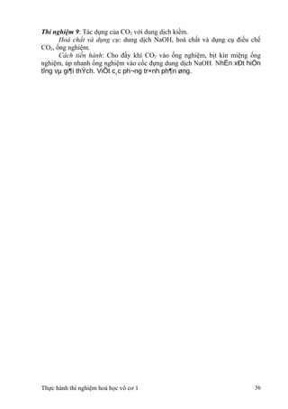 Thí nghiệm 9: Tác dụng của CO2 với dung dịch kiềm.
Hoá chất và dụng cụ: dung dịch NaOH, hoá chất và dụng cụ điều chế
CO2, ống nghiệm.
Cách tiến hành: Cho đầy khí CO2 vào ống nghiệm, bịt kín miệng ống
nghiệm, úp nhanh ống nghiệm vào cốc đựng dung dịch NaOH. NhËn xÐt hiÖn
tîng vµ gi¶i thÝch. ViÕt c¸c ph¬ng tr×nh ph¶n øng.
Thực hành thí nghiệm hoá học vô cơ 1 36
 