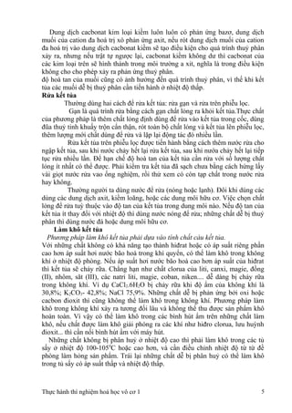 Dung dịch cacbonat kim loại kiềm luôn luôn có phản ứng bazơ, dung dịch
muối của cation đa hoá trị xó phản ứng axit, nếu rót dung dịch muối của cation
đa hoá trị vào dung dịch cacbonat kiềm sẽ tạo điều kiện cho quá trình thuỷ phân
xảy ra, nhưng nếu trật tự ngược lại, cacbonat kiềm không dư thì cacbonat của
các kim loại trên sẽ hình thành trong môi trường a xit, nghĩa là trong điều kiện
không cho cho phép xảy ra phản ứng thuỷ phân.
độ hoà tan của muối cũng có ảnh hưởng đến quá trình thuỷ phân, vì thế khi kết
tủa các muối dễ bị thuỷ phân cần tiến hành ở nhiệt độ thấp.
Rửa kết tủa
Thường dùng hai cách để rửa kết tủa: rửa gạn và rửa trên phiễu lọc.
Gạn là quá trình rửa bằng cách gạn chất lỏng ra khỏi kết tủa.Thực chất
của phương pháp là thêm chất lỏng định dùng để rửa vào kết tủa trong cốc, dùng
đũa thuỷ tinh khuấy trộn cẩn thận, rót toàn bộ chất lỏng và kết tủa lên phiễu lọc,
thêm lượng mới chất dùng để rửa và lặp lại động tác đó nhiều lần.
Rửa kết tủa trên phiễu lọc được tiến hành bằng cách thêm nước rửa cho
ngập kết tủa, sau khi nước chảy hết lại rửa kết tủa, sau khi nướa chảy hết lại tiếp
tục rửa nhiều lần. Để hạn chế độ hoà tan của kết tủa cần rửa với số lượng chất
lỏng ít nhất có thể được. Phải kiểm tra kết tủa đã sạch chưa bằng cách hứng lấy
vài giọt nước rửa vao ống nghiệm, rồi thử xem có còn tạp chất trong nước rửa
hay không.
Thường người ta dùng nước để rửa (nóng hoặc lạnh). Đôi khi dùng các
dùng các dung dịch axit, kiềm loãng, hoặc các dung môi hữu cơ. Việc chọn chất
lỏng để rửa tuỳ thuộc vào độ tan của kết tủa trong dung môi nào. Nếu độ tan của
kết tủa ít thay đổi với nhiệt độ thì dùng nước nóng để rửa; những chất dễ bị thuỷ
phân thì dùng nước đá hoặc dung môi hữu cơ.
Làm khô kết tủa
Phương pháp làm khô kết tủa phải dựa vào tính chất cảu kết tủa.
Với những chất không có khả năng tạo thành hiđrat hoặc có áp suất riêng phần
cao hơn áp suất hơi nước bão hoà trong khí quyển, có thể làm khô trong không
khí ở nhiệt độ phòng. Nếu áp suất hơi nước bão hoà cao hơn áp suất của hiđrat
thì kết tủa sẽ chảy rữa. Chẳng hạn như chất clorua của liti, canxi, magie, đồng
(II), nhôm, săt (III), các natri liti, magie, coban, niken.... dễ dàng bị chảy rữa
trong không khí. Ví dụ CaCl2.6H2O bị chảy rữa khi độ ẩm của không khí là
30,8%; K2CO3- 42,8%; NaCl 75,9%. Những chất dễ bị phản ứng bởi oxi hoặc
cacbon đioxit thì cũng không thể làm khô trong không khí. Phương pháp làm
khô trong không khí xảy ra tương đối lâu và không thể thu được sản phẩm khô
hoàn toàn. Vì vậy có thể làm khô trong các bình hút ẩm trên những chất làm
khô, nếu chất được làm khô giải phóng ra các khí như hiđro clorua, lưu huỳnh
đioxit... thì cần nối bình hút ẩm với máy hút.
Những chất không bị phân huỷ ở nhiệt độ cao thì phải làm khô trong các tủ
sấy ở nhiệt độ 100-1050
C hoặc cao hơn, và cần điều chỉnh nhiệt độ từ từ đề
phòng làm hỏng sản phẩm. Trái lại những chất dễ bị phân huỷ có thể làm khô
trong tủ sấy có áp suất thấp và nhiệt độ thấp.
Thực hành thí nghiệm hoá học vô cơ 1 5
 