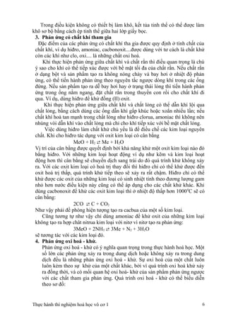 Trong điều kiện không có thiết bị làm khô, kết tủa tinh thể có thể được làm
khô sơ bộ bằng cách ép tinh thể giữa hai lớp giấy bọc.
3. Phản ứng có chất khí tham gia
Đặc điểm của các phản ứng có chất khí tha gia được quy định ở tính chất của
chất khí, ví dụ hiđro, amoniac, cacbonoxit....được dùng với tư cách là chất khử
còn các khí như clo, oxi.... là những chất oxi hoá.
Khi thực hiện phản ứng giữa chất khí và chất rắn thì điều quan trọng là chú
ý sao cho khí có thể tiếp xúc được với bề mặt tối đa của chất rắn. Nếu chất rắn
ở dạng bột và sản phẩm tạo ra không nóng chảy và bay hơi ở nhiệt độ phản
ứng, có thể tiến hành phản ứng theo nguyên tắc ngược dòng khí trong các ống
đứng. Nếu sản phẩm tạo ra dễ bay hơi hay ở trạng thái lỏng thì tiến hành phản
ứng trong ống nằm ngang, đặt chất rắn trong thuyền con rồi cho chất khí đi
qua. Ví dụ, dùng hiđro để khử đồng (II) oxit.
Khi thực hiện phản ứng giữa chất khí và chất lỏng có thể dẫn khí lội qua
chất lỏng, bằng cách dùng các ống dẫn khí gấp khúc hoặc xoắn nhiếu lần; nếu
chất khí hoà tan mạnh trong chất lỏng như hiđro clorua, amoniac thì không nên
nhúng vòi dẫn khí vào chất lỏng mà chỉ cho khí tiếp xúc với bề mặt chất lỏng.
Việc dùng hiđro làm chất khử chủ yếu là để điều chế các kim loại nguyên
chất. Khi cho hiđro tác dụng với oxit kim loại có cân bằng
MeO + H2  Me + H2O
Vị trí của cân bằng được quyết định bởi khả năng khử một oxit kim loại nào đó
bằng hiđro. Với những kim loại hoạt động ví dụ như kẽm và kim loại hoạt
động hơn thì cân bằng sẽ chuyển dịch sang trái do đó quá trình khử không xảy
ra. Với các oxit kim loại có hoá trị thay đổi thì hiđro chỉ có thể khử được đến
oxit hoá trị thấp, quá trình khử tiếp theo sẽ xảy ra rất chậm. Hiđro chỉ có thể
khử được các oxit của những kim loại có sinh nhiệt tính theo đương lượng gam
nhỏ hơn nước điều kiện này cũng có thể áp dụng cho các chất khử khác. Khi
dùng cacbonoxit để khử các oxit kim loại thì ở nhiệt độ thấp hơn 10000
C sẽ có
cân bằng:
2CO  C + CO2
Như vậy phải đề phòng hiện tượng tạo ra cacbua của một số kim loại.
Cũng tương tự như vậy chỉ dùng amoniac để khử oxit của những kim loại
không tạo ra hợp chât nitrua kim loại với nitơ vì nitơ tạo ra phản ứng:
3MeO + 2NH3  3Me + N2 + 3H2O
sẽ tương tác với các kim loại đó.
4. Phản ứng oxi hoá - khử.
Phản ứng oxi hoá - khử có ý nghĩa quan trọng trong thực hành hoá học. Một
số lớn các phản ứng xảy ra trong dung dịch hoặc không xảy ra trong dung
dịch đều là những phản ứng oxi hoá - khử. Sự oxi hoá của một chất luôn
luôn kèm theo sự khử của một chất khác, bởi vì quá trình oxi hoá khử xảy
ra đồng thời, và có mối quan hệ oxi hoá- khử của sản phẩm phản ứng ngược
với các chất tham gia phản ứng. Quá trình oxi hoá - khử có thể biểu diễn
theo sơ đồ:
Thực hành thí nghiệm hoá học vô cơ 1 6
 