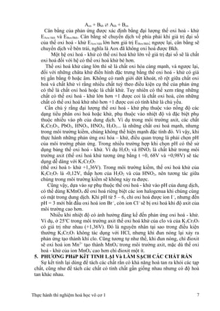 Aox + Bkh  Akh + Box
Cân bằng của phản ứng được xác định bằng đại lượng thế oxi hoá - khử
EAox/Akh và EBox/Bkh. Cân bằng sẽ chuyển dịch về phía phải khi giá trị đại số
của thế oxi hoá - khử EAox/Akh lớn hơn giá trị EBox/Bkh; ngược lại, cân bằng sẽ
chuyển dịch về bên trái, nghĩa là Aox đã không oxi hoá được Bkh.
Một hệ oxi hoá - khử có thế oxi hoá khử lớn về giá trị đại số sẽ là chất
oxi hoá đối với hệ có thế oxi hoá khử bé hơn.
Thế oxi hoá khử càng lớn thì sẽ là chất oxi hóa càng mạnh, và ngược lại,
đối với những châta khử điển hình đặc trưng bằng thế oxi hoá - khử có giá
trị gằn bằng 0 hoặc âm. Không có ranh giới dứt khoát, rõ rệt giữa chất oxi
hoá và chất khử vì rằng nhiều chất tuỳ theo điều kiện cụ thể của phản ứng
có thể là chất oxi hoá hoặc là chất khử. Tuy nhiên có thể xem răng những
chất có thế oxi hoá - khử lớn hơn +1 được coi là chất oxi hoá, còn những
chất có thế oxi hoá khử nhỏ hơn +1 được coi có tính khử là chủ yếu.
Cần chú ý rằng đại lượng thế oxi hoá - khử phụ thuộc vào nồng độ các
dạng tiểu phân oxi hoá hoặc khử, phụ thuộc vào nhiệt độ và đặc biệt phụ
thuộc nhiều vào ph của dung dịch. Ví dụ trong môi trường axit, các chất
K2Cr2O7, PbO2, HNO3, HNO2, H2O2... là những chất oxi hoá mạnh, nhưng
trong môi trường kiềm, chúng không thể hiện mạnh đặc tính đó. Vì vậy, khi
thực hành những phản ứng oxi hóa – khử, điều quan trọng là phải chọn pH
của môi trường phản ứng. Trong nhiều trường hợp khi chọn pH có thể sử
dụng bảng thế oxi hoá - khử. Ví dụ H2O2 và HNO2 là chất khử trong môi
trường axit (thế oxi hoá khử tương ứng bằng t +0, 68V và +0,98V) sẽ tác
dụng dễ dàng với K2Cr2O7
(thế oxi hoá t- khử +1,36V). Trong môi trường kiềm, thế oxi hoá khử của
K2Cr2O7 là -0,12V, thấp hơn của H2O2 và của HNO2, nên tương tác giữa
chúng trong môi trường kiềm sẽ không xảy ra được.
Cũng vậy, dựa vào sự phụ thuộc thế oxi hoá - khử vào pH của dung dịch,
có thể dùng KMnO4 để oxi hoá riêng biệt các ion halogenua khi chúng cùng
có mặt trong dung dịch. Khi pH từ 5 – 6, chỉ oxi hoá được ion I -
, nhưng đến
pH = 3 mới bắt đầu oxi hoá ion Br -
, còn ion Cl -
sẽ bị oxi hoá khi độ axit của
môi trường cao hơn.
Nhiều khi nhiệt độ có ảnh hưởng đáng kể đến phản ứng oxi hoá - khử.
Ví dụ, ở 25o
C trong môi trường axit thế oxi hoá khử của clo và của K2Cr2O7
có giá trị như nhau (+1,36V). Đó là nguyên nhân tại sao trong điều kiện
thường K2Cr2O7 không tác dụng với HCl, nhưng khi đun nóng lại xảy ra
phản ứng tạo thành khí clo. Cũng tương tự như thế, khi đun nóng, chì đioxit
sẽ oxi hoá ion Mn2+
tạo thành MnO4
-
trong môi trường axit, mặc dù thế oxi
hoá - khử của ion MnO4
-
cao hơn chì đioxit một ít.
5. PHƯƠNG PHáP KếT TINH LẠI Và LÀM SẠCH CÁC CHẤT RẮN
Sự kết tinh lại dùng để tách các chất rắn có khả năng hoà tan ra khỏi các tạp
chất, cũng như để tách các chất có tính chất gần giống nhau nhưng có độ hoà
tan khác nhau.
Thực hành thí nghiệm hoá học vô cơ 1 7
 