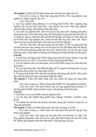 Thí nghiệm 1: Điều chế khí hiđro bằng cách cho kẽm tác dụng với axit.
Hoá chất và dụng cụ: Kẽm hạt, dung dịch H2SO4 10%, ống nghiệm, ống
nghiệm có nhánh, cặp gỗ, đèn cồn...
Cách Tiến hành
a. Lấy ống nghiệm đựng khoảng 1-2 ml dung dịch H2SO4 10%, nghiêng ống
nghiệm cho vài hạt kẽm trượt theo ống nghiệm (tại sao?). Đậy ống nghiệm,
quan sát hiện tựợng, viết phương trình phản ứng.
b. Lấy một ống nghiệm khác nhỏ hơn úp lên ống thuỷ tinh, khoảng một phút,
dùng ngón tay cái bịt chặt miệng ống, để miệng ống lại gần ngọn lửa đèn cồn, sẽ
có tiếng nổ, tiếp tục làm như trên cho đến khi không còn tiếng nổ, hoặc tiếng nổ
bé thì thôi. Rút ống nghiệm nhỏ, châm lửa đốt đầu ống thuỷ tinh vuốt nhọn.
Quan sát màu của lửa khí hiđro.Giải thích quá trình thí nghiệm.
Ghi chú: Khi điều chế một lượng lớn khí hiđro có thể sử dụng bình kíp
với hoá chất như trên, nhưng cần mở vòi bình kíp cho khí hiđro đuổi hết không
khí ra khỏi bình (phương pháp thử như trên). Sau đó khoá vòi lại, lúc này trong
bình kíp chưa có khí hiđro mà không còn không khí (tránh hỗn hợp nổ bất ngờt).
Câu hỏi
1. Có thể thay thế dung dịch H2SO4 bằng dung dịch HCl được không? Làm thế
nào để loại hơi axit HCl, vì hơi nước có lẫn trong luồng khí hiđro?
2. Tại sao nghiêm cấm việc bảo quản, tích trữ khí hiđro trong các bình chứa khí
(gazomet).
3. Tại sao khi dùng kẽm tinh khiết để điều chế H2 người ta thường nhỏ vài giọt
dung dịch đồng sunfat vào dung dịch H2SO4?
4. Từ dung dịch H2SO4 98% làm thế nào để pha chế dung dịch H2SO4 20% (trình
bày phương pháp tính toán và phương pháp pha chết).
Thí nghiệm 2: Điều chế hiđro bằng cách cho nhôm tác dụng với dung dịch
kiềm.
Hoá chất và dụng cụ: Nhôm, dung dịch NaOH 1N, ống nghiệm có nhánh.
Cách tiến hành: Cho một ít nhôm vụn vào ống nghiệm đựng khoảng 1-2
ml dung dịch NaOH. Quan sát hiện tượng, viết phương trình phản ứng.
Câu hỏi
1. Cho biết vai trò của NaOH trong thí nghiệm trên?
2. Có thể thay thế NaOH bằng KOH được không? NH4OH, Ca(OH)2? Giải
thích?
3. Từ NaOH rắn làm thế nào để pha chế được dung dịch NaOH có thể tích và
nồng độ nhất định?
Thí nghiệm 3: Điều chế hiđro bằng cách cho natri tác dụng với H2O.
Hoá chất và dụng cụ: Natri, nước cất, chậu thuỷ tinh, giá sắt, kẹp gỗ, ống
đong, ống nghiệm.
Cách tiến hành: Cho nước cất vào chậu thuỷ tinh khoảng 2/3 chậu. Lấy
ống nghiệm đựng đầy nước cất úp vào chậu, đảm bảo không còn bọt khí trong
đó. Miệng ống nghiệm nằm dưới mặt nước. Lắp ống đong vào giá.
Thực hành thí nghiệm hoá học vô cơ 1 9
 