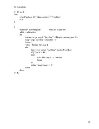 Đỗ Hoàng Kiên
13
if [ $# -ne 2 ]
then
echo Cu phap: $0 <Xau can tim> <Ten file>
exit 1
fi
{
wordlen=`expr length $1` # Do dai tu can tim
while read textline
do
textlen=`expr length "$textline"` # Do dai cua dong vua doc
loop=`expr $textlen - $wordlen + 1`
index=1
while [ $index -le $loop ]
do
tam=`expr substr "$textline" $index $wordlen`
if [ "$tam" = $1 ]
then
echo Tim thay $1-- $textline
break
fi
index=`expr $index + 1`
done
done
} < $2
 