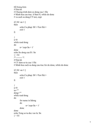 Đỗ Hoàng Kiên
7
#!/bin/sh
# Chuong trinh dem so dong cua 1 file
# Minh hoa cau truc: if then fi, while do done
# va cach su dung CT test, expr
if [ $# -ne 1 ]
then
echo Cu phap: $0 <Ten file>
exit 1
fi
{
n=0
while read dong
do
n=`expr $n + 1`
done
echo So dong cua $1: $n
} < $1
/* -------- */
#!/bin/sh
# CT dem so tu cua 1 file
# Minh hoa cach su dung cau truc for do done, while do done
if [ $# -ne 1 ]
then
echo Cu phap: $0 <Ten file>
exit 1
fi
{
n=0
tu=""
dong=""
while read dong
do
for name in $dong
do
n=`expr $n + 1`
done
done
echo Tong so tu doc vao la: $n
} < $1
 