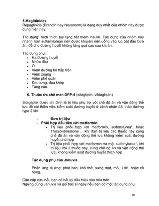 5.Meglitinides
Repaglinide (Prandin hay Novonorm) là dạng duy nhất của nhóm này được
dùng hiện nay.
Tác dụng: Kích thích tụy tạng tiết thêm insulin. Tác dụng của nhóm này
nhanh hơn sulfanylureas nên được khuyên nên uống vào lúc bắt đầu bữa
ăn, để cho đường huyết không tăng quá cao sau khi ăn.
Tác dụng phụ:
• Hạ đường huyết
• Nhức đầu
• Ói
• Viêm đường hô hấp trên
• Viêm xoang
• Viêm phế quản
• Đau lưng, đau khớp
• Tăng cân.
6. Thuốc ức chế men DPP-4 (sitagliptin, vildagliptin)
Sitagliptin được chỉ định là trị liệu phụ trợ với chế độ ăn và vận động thể
lực để cải thiện việc kiểm soát đường huyết ở bệnh nhân đái tháo đường
type 2 khi



Đơn trị liệu
Phối hợp đầu tiên với metformin
 Trị liệu phối hợp với metformin, sulfonylurea*, hoặc
Thiazolidinedione , khi đơn trị liệu các thuốc này cùng
chế độ ăn và vận động thể lực không kiểm soát đường
huyết phù hợp
 Trị liệu phối hợp với metformin và một sulfonylurea*, khi
trị liệu với 2 thuốc này, cùng chế độ ăn và vận động thể
lực, không kiểm soát đường huyết thích hợp

Tác dụng phụ của Januvia
Phản ứng dị ứng: phát ban, khó thở, sưng mặt, môi, lưỡi, hoặc cổ
họng.
Cần cấp cứu nếu bạn có bất kỳ dấu hiệu nào nêu trên.
Ngưng dùng Januvia và gọi bác sĩ ngay nếu bạn có một tác dụng phụ
10

 