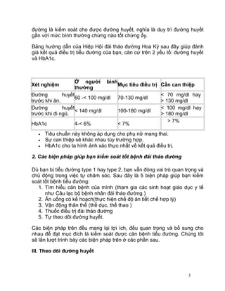 tính bằng số miligram đường trong một decilit máu). Ở người bệnh tiểu
đường, vì thiếu insulin hay cơ thể không sử dụng được insulin nên đường
huyết cao hơn mức bình thường. Do đó, mục tiêu của việc điều trị tiểu
đường là kiểm soát cho được đường huyết, nghĩa là duy trì đường huyết
gần với mức bình thường chừng nào tốt chừng ấy.
Bảng hướng dẫn của Hiệp Hội đái tháo đường Hoa Kỳ sau đây giúp đánh
giá kết quả điều trị tiểu đường của bạn, căn cứ trên 2 yếu tố: đường huyết
và HbA1c.

Xét nghiệm

Ở người
thường

bình

Đường
huyết
60 -< 100 mg/dl
trước khi ăn.
Đường
huyết
< 140 mg/dl
trước khi đi ngũ.
HbA1c
•
•
•

4-< 6%

Mục tiêu điều trị Cần can thiệp
70-130 mg/dl
100-180 mg/dl
< 7%

< 70 mg/dl hay
> 130 mg/dl
< 100 mg/dl hay
> 180 mg/dl
> 7%

Tiêu chuẩn này không áp dụng cho phụ nữ mang thai.
Sự can thiệp sẽ khác nhau tùy trường hợp.
HbA1c cho ta hình ảnh xác thực nhất về kết quả điều trị.

2. Các biện pháp giúp bạn kiểm soát tốt bệnh đái tháo đường
Dù bạn bị tiểu đường type 1 hay type 2, bạn vẫn đóng vai trò quan trọng và
chủ động trong việc tự chăm sóc. Sau đây là 5 biện pháp giúp bạn kiểm
soát tốt bệnh tiểu đường:
1. Tìm hiểu căn bệnh của mình (tham gia các sinh hoạt giáo dục y tế
như Câu lạc bộ bệnh nhân đái tháo đường )
2. Ăn uống có kế hoạch(thực hiện chế độ ăn tiết chế hợp lý)
3. Vận động thân thể (thể dục, thể thao )
4. Thuốc điều trị đái tháo đường
5. Tự theo dõi đường huyết.
Các biện pháp trên đều mang lại lợi ích, đều quan trọng và bổ sung cho
nhau để đạt mục đích là kiểm soát được căn bệnh tiểu đường. Chúng tôi
sẽ lần lượt trình bày các biện pháp trên ở các phần sau.
3

 