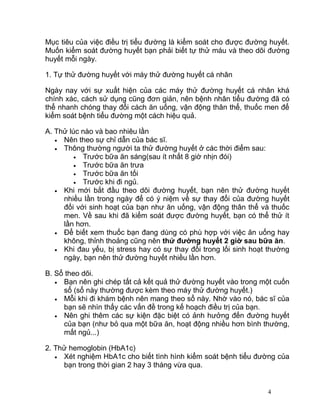 III. Theo dõi đường huyết
Mục tiêu của việc điều trị tiểu đường là kiểm soát cho được đường huyết.
Muốn kiểm soát đường huyết bạn phải biết tự thử máu và theo dõi đường
huyết mỗi ngày.
1. Tự thử đường huyết với máy thử đường huyết cá nhân
Ngày nay với sự xuất hiện của các máy thử đường huyết cá nhân khá
chính xác, cách sử dụng cũng đơn giản, nên bệnh nhân tiểu đường đã có
thể nhanh chóng thay đổi cách ăn uống, vận động thân thể, thuốc men để
kiểm soát bệnh tiểu đường một cách hiệu quả.
A. Thử lúc nào và bao nhiêu lần
• Nên theo sự chỉ dẫn của bác sĩ.
• Thông thường người ta thử đường huyết ở các thời điểm sau:
• Trước bữa ăn sáng(sau ít nhất 8 giờ nhịn đói)
• Trước bữa ăn trưa
• Trước bữa ăn tối
• Trước khi đi ngủ.
• Khi mới bắt đầu theo dõi đường huyết, bạn nên thử đường huyết
nhiều lần trong ngày để có ý niệm về sự thay đổi của đường huyết
đối với sinh hoạt của bạn như ăn uống, vận động thân thể và thuốc
men. Về sau khi đã kiểm soát được đường huyết, bạn có thể thử ít
lần hơn.
• Để biết xem thuốc bạn đang dùng có phù hợp với việc ăn uống hay
không, thỉnh thoảng cũng nên thử đường huyết 2 giờ sau bữa ăn.
• Khi đau yếu, bị stress hay có sự thay đổi trong lối sinh hoạt thường
ngày, bạn nên thử đường huyết nhiều lần hơn.
B. Sổ theo dõi.
• Bạn nên ghi chép tất cả kết quả thử đường huyết vào trong một cuốn
sổ (sổ này thường được kèm theo máy thử đường huyết.)
• Mỗi khi đi khám bệnh nên mang theo sổ này. Nhờ vào nó, bác sĩ của
bạn sẽ nhìn thấy các vấn đề trong kế hoạch điều trị của bạn.
• Nên ghi thêm các sự kiện đặc biệt có ảnh hưởng đến đường huyết
của bạn (như bỏ qua một bữa ăn, hoạt động nhiều hơn bình thường,
mất ngủ...)
2. Thử hemoglobin (HbA1c)

4

 
