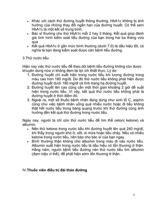 •
•

•

•

Xét nghiệm HbA1c cho biết tình hình kiểm soát bệnh tiểu đường của
bạn trong thời gian 2 hay 3 tháng vừa qua.
Khác với cách thử đường huyết thông thường, HbA1c không bị ảnh
hưởng của những thay đổi ngắn hạn của đường huyết. Có thể xem
HbA1c là một kết số trung bình.
Bác sĩ thường cho thử HbA1c mỗi 2 hay 3 tháng. Kết quả giúp đánh
giá tình hình kiểm soát tiểu đường của bạn trong hai ba tháng vừa
qua
Kết quả HbA1c ở gần mức bình thường (dưới 7.0) là dấu hiệu tốt, có
nghĩa là bạn đang kiểm soát được căn bệnh tiểu đường.

3.Thử nước tiểu
Hiện nay việc thử nước tiểu để theo dõi bệnh tiểu đường không còn được
khuyên dùng nữa vì không đem lại lợi ích thiết thực. Lý do:
1. Đường huyết chỉ xuất hiện trong nước tiểu khi lượng đường trong
máu cao hơn 180 mg/dl. Do đó thử nước tiểu không phát hiện được
đường huyết dưới 180 mg/dl và tình trạng hạ đường huyết.
2. Đường huyết lên cao cũng cần một thời gian khoảng 2 giờ để xuất
hiện trong nước tiểu. Vì vậy, kết quả thử nước tiểu không phải là
đường huyết ở thời điểm đó.
3. Ngoài ra, một số thuốc bệnh nhân đang dùng như sinh tố C, aspirin
cũng như việc bệnh nhân uống quá nhiều nước hoặc đi tiểu không
thật hết nước tiểu trong bàng quang trước khi thử đường cũng ảnh
hưởng đến kết quả thử đường trong nước tiểu.
Ngày nay, người ta chỉ còn thử nước tiểu để tìm thể ceton( ketone) và
albumin.
• Nên thử ketone trong nước tiểu khi đường huyết lên quá 240 mg/dl,
khi thấy trong người khó ở, sốt, ói mửa hoặc tiêu chảy. Nếu có nhiều
ketone trong nước tiểu, nên báo cho bác sĩ của bạn ngay.
• Bình thường thận không cho albumin trong máu đi vào nước tiểu.
Albumin xuất hiện trong nước tiểu là dấu hiệu có tổn thương ở thận.
Hằng năm, người bệnh tiểu đường nên thử nước tiểu tìm albumin
(đạm niệu vi thể), để phát hiện sớm tổn thương ở thận.

IV.Thuốc viên điều trị đái tháo đường

5

 