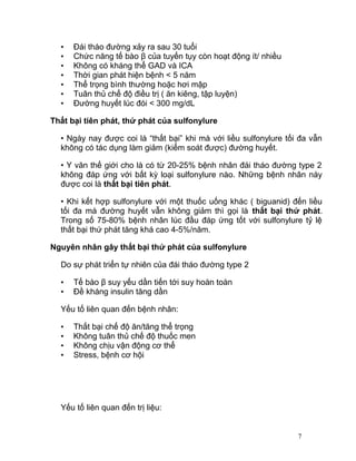 •
•
•
•
•
•
•

Đái tháo đường xảy ra sau 30 tuổi
Chức năng tế bào β của tuyến tụy còn hoạt động ít/ nhiều
Không có kháng thể GAD và ICA
Thời gian phát hiện bệnh < 5 năm
Thể trọng bình thường hoặc hơi mập
Tuân thủ chế độ điều trị ( ăn kiêng, tập luyện)
Đường huyết lúc đói < 300 mg/dL

Thất bại tiên phát, thứ phát của sulfonylure
• Ngày nay được coi là “thất bại” khi mà với liều sulfonylure tối đa vẫn
không có tác dụng làm giảm (kiểm soát được) đường huyết.
• Y văn thế giới cho là có từ 20-25% bệnh nhân đái tháo đường type 2
không đáp ứng với bất kỳ loại sulfonylure nào. Những bệnh nhân này
được coi là thất bại tiên phát.
• Khi kết hợp sulfonylure với một thuốc uống khác ( biguanid) đến liều
tối đa mà đường huyết vẫn không giảm thì gọi là thất bại thứ phát.
Trong số 75-80% bệnh nhân lúc đầu đáp ứng tốt với sulfonylure tỷ lệ
thất bại thứ phát tăng khá cao 4-5%/năm.
Nguyên nhân gây thất bại thứ phát của sulfonylure
Do sự phát triển tự nhiên của đái tháo đường type 2
•
•

Tế bào β suy yếu dần tiến tới suy hoàn toàn
Đề kháng insulin tăng dần

Yếu tố liên quan đến bệnh nhân:
•
•
•
•

Thất bại chế độ ăn/tăng thể trọng
Không tuân thủ chế độ thuốc men
Không chịu vận động cơ thể
Stress, bệnh cơ hội

Yếu tố liên quan đến trị liệu:

7

 
