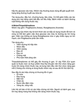 hấp thu glucose vào máu. Nhóm này thường dược dùng để giải quyết tình
trạng tăng đường huyết sau bữa ăn.
Tác dụng phụ: đầy hơi, chướng bụng, tiêu chảy. Có thể giảm thiểu các tác
dụng phụ này bằng cách bắt đầu với liều thấp. Bệnh nhân có bệnh đường
ruột không nên dùng thuốc này.
4.NhómThiazolidinedione
Nhóm này gồm: Pioglitazone (Actos), Rosiglitazone (Avandia)
Tác dụng của nhóm này là kích thích các cơ bắp sử dụng insulin tốt hơn và
cũng có thể làm giảm việc đưa glucose vào máu từ đường dự trử trong
gan. Hiện nay không sử dụng Rosiglitazone nữa vì gây nhiều nguy cơ tim
mạch; còn Pioglitazone phải cân nhắc.
Tác dụng phụ:
• Viêm đường hô hấp trên
• Nhức đầu
• Viêm xoang
• Đau cổ
• Đau cơ
• Chóng mặt
• Phù toàn thân,tăng cân
Thiazolidinediones có thể gây tổn thương ở gan. Vì vậy FDA (Cơ quan
quản lý thuốc men và thực phẩm Hoa Kỳ) khuyên nên thử chức năng gan
trước khi dùng nhóm thuốc này và trong năm đầu nên thử chức năng gan
mỗi 2 tháng cho những ai dùng thuốc nhóm này và sau đó thì thử định kỳ.
Sau đây là các triệu chứng có thương tổn ở gan:
• Ói mửa
• Đau bụng
• Mệt mỏi
• Chán ăn
• Nước tiểu đậm màu
• Vàng da, vàng mắt.
Liên hệ với bác sĩ khi có các triệu chứng nói trên. Người có bệnh gan, suy
tim hay đang mang thai không nên dùng nhóm thuốc này.

9

 