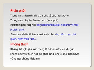 Phân phối
Trong mô : histamin dự trữ trong tế bào mastocyte
Trong máu: bạch cầu ưa kiềm (basophil).
Histamin phối hợp với polysaccharid sulfat, heparin và một
protein acid.
Mô chứa nhiều tế bào mastocyte như da, niêm mạc phế
quản, niêm mạc ruột…

Phóng thích
Kháng thể IgE gắn trên màng tế bào mastocyte khi gặp
kháng nguyên thích hợp sẽ phản ứng làm tế bào mastocyte
vỡ ra giải phóng histamin
 
