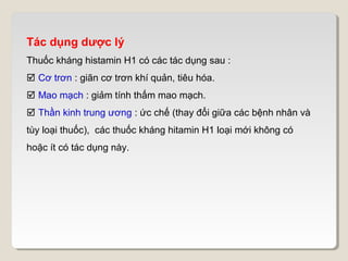 Tác dụng dược lý
Thuốc kháng histamin H1 có các tác dụng sau :
 Cơ trơn : giãn cơ trơn khí quản, tiêu hóa.
 Mao mạch : giảm tính thấm mao mạch.
 Thần kinh trung ương : ức chế (thay đổi giữa các bệnh nhân và
tùy loại thuốc), các thuốc kháng hitamin H1 loại mới không có
hoặc ít có tác dụng này.
 