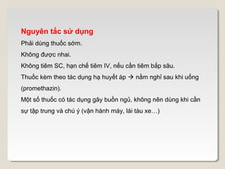 Nguyên tắc sử dụng
Phải dùng thuốc sớm.
Không được nhai.
Không tiêm SC, hạn chế tiêm IV, nếu cần tiêm bắp sâu.
Thuốc kèm theo tác dụng hạ huyết áp  nằm nghỉ sau khi uống
(promethazin).
Một số thuốc có tác dụng gây buồn ngủ, không nên dùng khi cần
sự tập trung và chú ý (vận hành máy, lái tàu xe…)
 