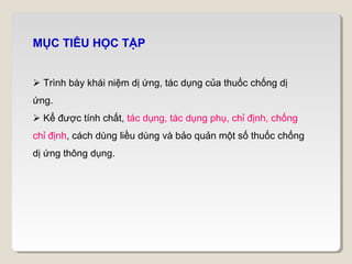 MỤC TIÊU HỌC TẬP


 Trình bày khái niệm dị ứng, tác dụng của thuốc chống dị
ứng.
 Kể được tính chất, tác dụng, tác dụng phụ, chỉ định, chống
chỉ định, cách dùng liều dùng và bảo quản một số thuốc chống
dị ứng thông dụng.
 