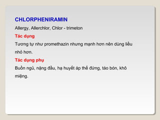 CHLORPHENIRAMIN
Allergy, Allerchlor, Chlor - trimeton
Tác dụng
Tương tự như promethazin nhưng mạnh hơn nên dùng liều
nhỏ hơn.
Tác dụng phụ
Buồn ngủ, nặng đầu, hạ huyết áp thế đứng, táo bón, khô
miệng.
 