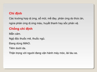 Chỉ định
Các trường hợp dị ứng, sổ mũi, mề đay, phản ứng do thức ăn,
ngừa phản ứng dị ứng máu, huyết thanh hay sốc phản vệ.

Chống chỉ định
Mẫn cảm.
Ngộ độc thuốc mê, thuốc ngủ.
Đang dùng IMAO.
Tiêm dưới da.
Thận trọng với người đang vận hành máy móc, lái tàu xe.
 