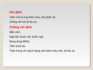 Chỉ định
Viêm mũi dị ứng theo mùa, sốc phản vệ.
Chống nôn khi đi tàu xe.

Chống chỉ định
Mẫn cảm.
Ngộ độc thuốc mê, thuốc ngủ.
Đang dùng IMAO.
Tiêm dưới da.
Thận trọng với người đang vận hành máy móc, lái tàu xe.
 
