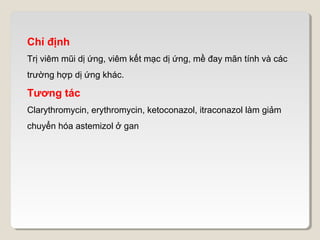 Chỉ định
Trị viêm mũi dị ứng, viêm kết mạc dị ứng, mề đay mãn tính và các
trường hợp dị ứng khác.

Tương tác
Clarythromycin, erythromycin, ketoconazol, itraconazol làm giảm
chuyển hóa astemizol ở gan
 