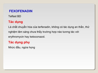 FEXOFENADIN
Telfast BD

Tác dụng
Là chất chuyển hóa của terfenadin, không có tác dụng an thần, thử
nghiệm lâm sàng chưa thấy trường hợp nào tương tác với
erythromycin hay ketoconazol.

Tác dụng phụ
Nhức đầu, ngứa họng
 