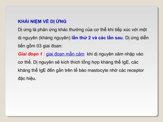 KHÁI NIỆM VỀ DỊ ỨNG
Dị ứng là phản ứng khác thường của cơ thể khi tiếp xúc với một
dị nguyên (kháng nguyên) lần thứ 2 và các lần sau. Dị ứng diễn
tiến gồm 03 giai đoan:
Giai đoạn 1 : giai đoạn mẫn cảm khi dị nguyên xâm nhập vào
cơ thể. Dị nguyên sẽ kích thích tổng hợp kháng thể IgE, các
kháng thể IgE đến gắn trên tế bào mastocyte nhờ các receptor
đặc hiệu.
 