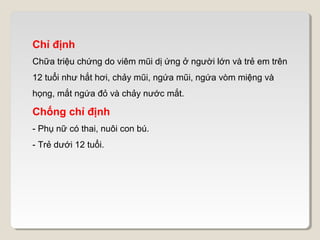 Chỉ định
Chữa triệu chứng do viêm mũi dị ứng ở người lớn và trẻ em trên
12 tuổi như hắt hơi, chảy mũi, ngứa mũi, ngứa vòm miệng và
họng, mắt ngứa đỏ và chảy nước mắt.

Chống chỉ định
- Phụ nữ có thai, nuôi con bú.
- Trẻ dưới 12 tuổi.
 