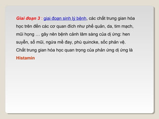 Giai đoạn 3 : giai đoạn sinh lý bệnh, các chất trung gian hóa
học trên đến các cơ quan đích như phế quản, da, tim mạch,
mũi họng … gây nên bệnh cảnh lâm sàng của dị ứng: hen
suyễn, sổ mũi, ngứa mề đay, phù quincke, sốc phản vệ.
Chất trung gian hóa học quan trọng của phản ứng dị ứng là
Histamin
 