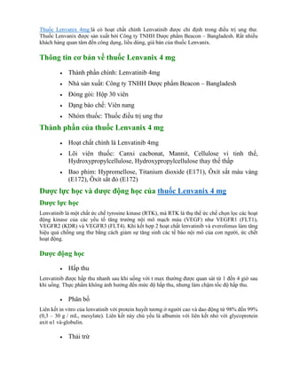 Thuốc Lenvanix 4mg là có hoạt chất chính Lenvatinib được chỉ định trong điều trị ung thư.
Thuốc Lenvanix được sản xuất bởi Công ty TNHH Dược phẩm Beacon – Bangladesh. Rất nhiều
khách hàng quan tâm đến công dụng, liều dùng, giá bán của thuốc Lenvanix.
Thông tin cơ bản về thuốc Lenvanix 4 mg
 Thành phần chính: Lenvatinib 4mg
 Nhà sản xuất: Công ty TNHH Dược phẩm Beacon – Bangladesh
 Đóng gói: Hộp 30 viên
 Dạng bào chế: Viên nang
 Nhóm thuốc: Thuốc điều trị ung thư
Thành phần của thuốc Lenvanix 4 mg
 Hoạt chất chính là Lenvatinib 4mg
 Lõi viên thuốc: Canxi cacbonat, Mannit, Cellulose vi tinh thể,
Hydroxypropylcellulose, Hydroxypropylcellulose thay thế thấp
 Bao phim: Hypromellose, Titanium dioxide (E171), Ôxít sắt màu vàng
(E172), Ôxít sắt đỏ (E172)
Dược lực học và dược động học của thuốc Lenvanix 4 mg
Dược lực học
Lenvatinib là một chất ức chế tyrosine kinase (RTK), mà RTK là thụ thể ức chế chọn lọc các hoạt
động kinase của các yếu tố tăng trưởng nội mô mạch máu (VEGF) như VEGFR1 (FLT1),
VEGFR2 (KDR) và VEGFR3 (FLT4). Khi kết hợp 2 hoạt chất lenvatinib và everolimus làm tăng
hiệu quả chống ung thư bằng cách giảm sự tăng sinh các tế bào nội mô của con người, ức chết
hoạt động.
Dược động học
 Hấp thu
Lenvatinib được hấp thu nhanh sau khi uống với t max thường được quan sát từ 1 đến 4 giờ sau
khi uống. Thực phẩm không ảnh hưởng đến mức độ hấp thu, nhưng làm chậm tốc độ hấp thu.
 Phân bố
Liên kết in vitro của lenvatinib với protein huyết tương ở người cao và dao động từ 98% đến 99%
(0,3 – 30 g / mL, mesylate). Liên kết này chủ yếu là albumin với liên kết nhỏ với glycoprotein
axit α1 và-globulin.
 Thải trừ
 
