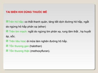 TAI BIẾN KHI DÙNG THUỐC MÊ


Trên hô hấp: co thắt thanh quản, tăng tiết dịch đường hô hấp, ngất
do ngừng hô hấp phản xạ (ether)
 Trên tim mạch: ngất do ngừng tim phản xạ, rung tâm thất , hạ huyết
áp, sốc.
 Trên tiêu hóa: ói mửa làm nghẽn đường hô hấp.
 Tổn thương gan (halothan)
 Tổn thương thận (methoxyfluran).
 