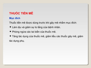THUỐC TIỀN MÊ
Mục đích
Thuốc tiền mê được dùng trước khi gây mê nhằm mục đích:
 Làm dịu và giảm sự lo lắng của bệnh nhân.
 Phòng ngừa các tai biến của thuốc mê.
 Tăng tác dụng của thuốc mê, giảm liều các thuốc gây mê, giảm
tác dụng phụ.
 