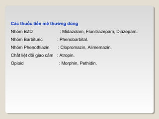 Các thuốc tiền mê thường dùng
Nhóm BZD                 : Midazolam, Flunitrazepam, Diazepam.
Nhóm Barbituric        : Phenobarbital.
Nhóm Phenothiazin       : Clopromazin, Alimemazin.
Chất liệt đối giao cảm : Atropin.
Opioid                  : Morphin, Pethidin.
 