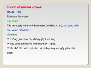 THUỐC MÊ ĐƯỜNG HÔ HẤP
HALOTHAN
Fluothan, Narcotan
Tác dụng
Tác dụng gây mê mạnh hơn ether (khoảng 4 lần), tác dụng giảm
đau và an thần kém.
Ưu điểm:
 Không gây cháy nổ, không gây kích ứng
 Tác dụng êm dịu và tỉnh nhanh (< 1 giờ).
 Ức chế tiết nước bọt, dịch vị, dịch phế quản, gây giãn phế
quản.
 