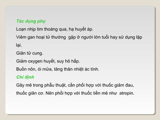 Tác dụng phụ
Loạn nhịp tim thoáng qua, hạ huyết áp.
Viêm gan hoại tử thường gặp ở người lớn tuổi hay sử dụng lặp
lại.
Giãn tử cung.
Giảm oxygen huyết, suy hô hấp.
Buồn nôn, ói mửa, tăng thân nhiệt ác tính.
Chỉ định
Gây mê trong phẫu thuật, cần phối hợp với thuốc giảm đau,
thuốc giãn cơ. Nên phối hợp với thuốc tiền mê như atropin.
 