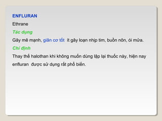ENFLURAN
Ethrane
Tác dụng
Gây mê mạnh, giãn cơ tốt ít gây loạn nhịp tim, buồn nôn, ói mửa.
Chỉ định
Thay thế halothan khi không muốn dùng lập lại thuốc này, hiện nay
enfluran được sử dụng rất phổ biến.
 