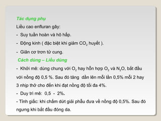 Tác dụng phụ
Liều cao enfluran gây:
- Suy tuần hoàn và hô hấp.
- Động kinh ( đặc biệt khi giảm CO2 huyết ).
- Giãn cơ trơn tử cung.
Cách dùng – Liều dùng
- Khởi mê: dùng chung với O2 hay hỗn hợp O2 và N2O, bắt đầu
với nồng độ 0,5 %. Sau đó tăng dần lên mỗi lần 0,5% mỗi 2 hay
3 nhịp thở cho đến khi đạt nồng độ tối đa 4%.
- Duy trì mê: 0,5 - 2%.
- Tỉnh giấc: khi chấm dứt giải phẫu đưa về nồng độ 0,5%. Sau đó
ngưng khi bắt đầu đóng da.
 